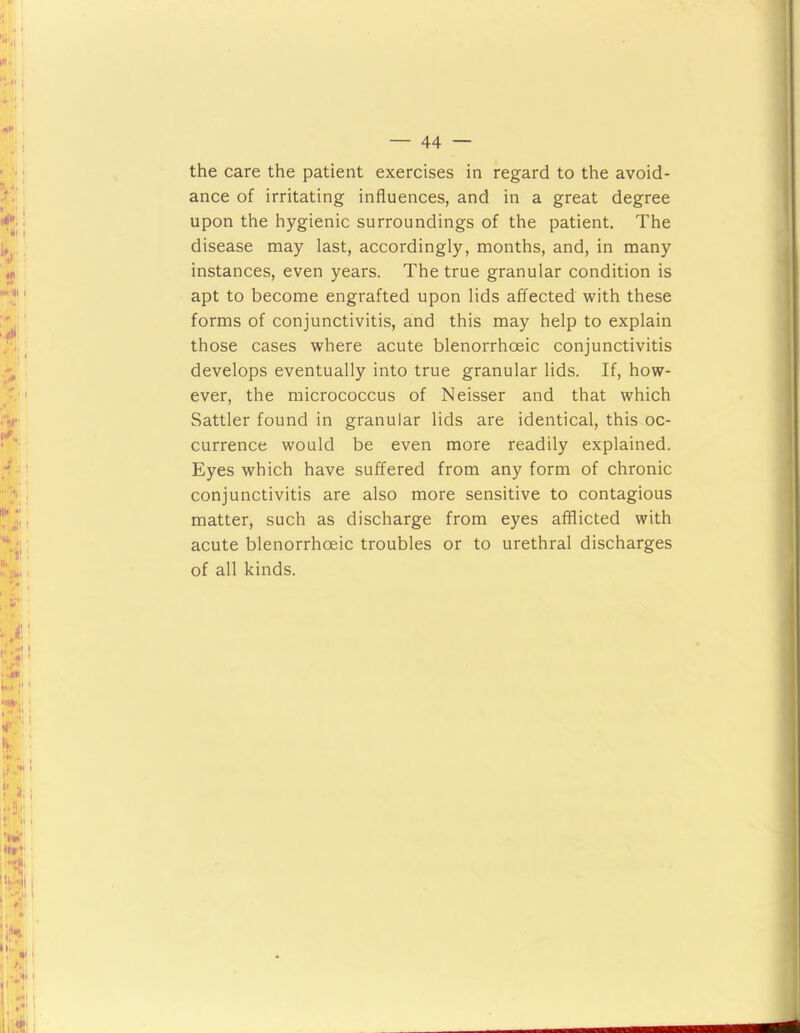 the care the patient exercises in regard to the avoid- ance of irritating influences, and in a great degree upon the hygienic surroundings of the patient. The disease may last, accordingly, months, and, in many instances, even years. The true granular condition is apt to become engrafted upon lids affected with these forms of conjunctivitis, and this may help to explain those cases where acute blenorrhoeic conjunctivitis develops eventually into true granular lids. If, how- ever, the micrococcus of Neisser and that which Sattler found in granular lids are identical, this oc- currence would be even more readily explained. Eyes which have suffered from any form of chronic conjunctivitis are also more sensitive to contagious matter, such as discharge from eyes afflicted with acute blenorrhoeic troubles or to urethral discharges of all kinds.