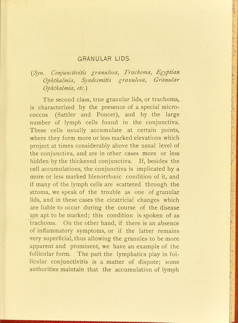 GRANULAR LIDS. {Syn. Conjunctivitis granulosa, Trachotna, Egyptian Ophthalmia, Syndesmitis granulosa. Granular Ophthalmia, etc.) The second class, true granular lids, or trachoma, is characterized by the presence of a special micro- coccus (Sattler and Poucet), and by the large number of lymph cells found in the conjunctiva. These cells usually accumulate at certain points, where they form more or less marked elevations which project at times considerably above the usual level of the conjunctiva, and are in other cases more or less hidden by the thickened conjunctiva. If, besides the cell accumulations, the conjunctiva is implicated by a more or less marked blenorrhoeic condition of it, and if many of the lymph cells are scattered through the stroma, we speak of the trouble as one of granular lids, and in these cases the cicatricial changes which are liable to occur during the course of the disease are apt to be marked; this condition is spoken of as trachoma. On the other hand, if there is an absence of inflammatory symptoms, or if the latter remains very superficial, thus allowing the granules to be more apparent and prominent, we have an example of the follicular form. The part the lymphatics play in fol- licular conjunctivitis is a matter of dispute; some authorities maintain that the accumulation of lymph