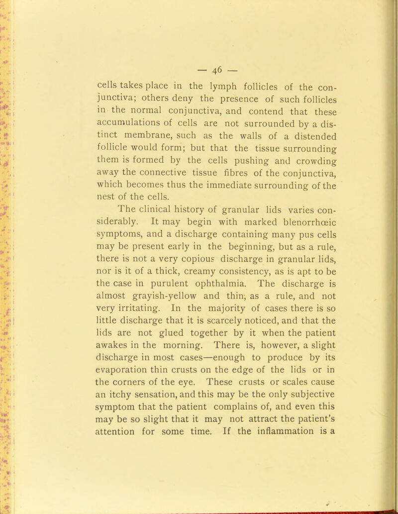 cells takes place in the lymph follicles of the con- junctiva; others deny the presence of such follicles in the normal conjunctiva, and contend that these accumulations of cells are not surrounded by a dis- tinct membrane, such as the walls of a distended follicle would form; but that the tissue surrounding them is formed by the cells pushing and crowding away the connective tissue fibres of the conjunctiva, which becomes thus the immediate surrounding of the nest of the cells. The clinical history of granular lids varies con- siderably. It may begin with marked blenorrhoeic symptoms, and a discharge containing many pus cells may be present early in the beginning, but as a rule, there is not a very copious discharge in granular lids, nor is it of a thick, creamy consistency, as is apt to be the case in purulent ophthalmia. The discharge is almost grayish-yellow and thin-, as a rule, and not very irritating. In the majority of cases there is so little discharge that it is scarcely noticed, and that the lids are not glued together by it when the patient awakes in the morning. There is, however, a slight discharge in most cases—enough to produce by its evaporation thin crusts on the edge of the lids or in the corners of the eye. These crusts or scales cause an itchy sensation, and this may be the only subjective symptom that the patient complains of, and even this may be so slight that it may not attract the patient’s attention for some time. If the inflammation is a