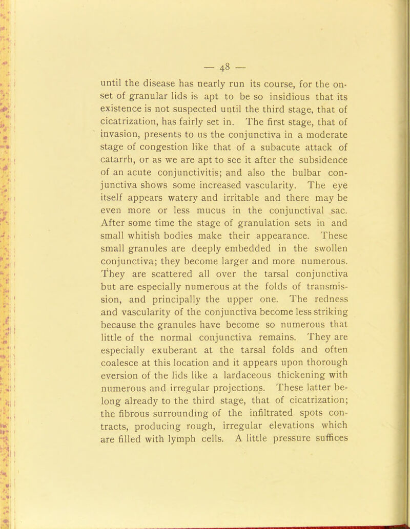 until the disease has nearly run its course, for the on- set of granular lids is apt to be so insidious that its existence is not suspected until the third stage, that of cicatrization, has fairly set in. The first stage, that of invasion, presents to us the conjunctiva in a moderate stage of congestion like that of a subacute attack of catarrh, or as we are apt to see it after the subsidence of an acute conjunctivitis; and also the bulbar con- junctiva shows some increased vascularity. The eye itself appears watery and irritable and there may be even more or less mucus in the conjunctival sac. After some time the stage of granulation sets in and small whitish bodies make their appearance. These small granules are deeply embedded in the swollen conjunctiva; they become larger and more numerous. They are scattered all over the tarsal conjunctiva but are especially numerous at the folds of transmis- sion, and principally the upper one. The redness and vascularity of the conjunctiva become less striking because the granules have become so numerous that little of the normal conjunctiva remains. They are especially exuberant at the tarsal folds and often coalesce at this location and it appears upon thorough eversion of the lids like a lardaceous thickening with numerous and irregular projections. These latter be- long already to the third stage, that of cicatrization; the fibrous surrounding of the infiltrated spots con- tracts, producing rough, irregular elevations which are filled with lymph cells. A little pressure suffices