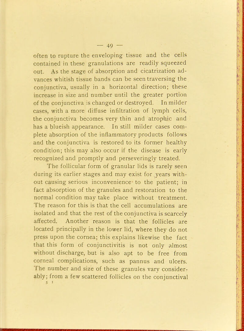 I. — 49 — often to rupture the enveloping tissue and the cells contained in these granulations are readily squeezed out. As the stage of absorption and cicatrization ad- vances whitish tissue bands can be seen traversing the conjunctiva, usually in a horizontal direction; these increase in size and number until the greater portion of the conjunctiva is changed or destroyed. In milder cases, with a more diffuse infiltration of lymph cells, the conjunctiva becomes very thin and atrophic and has a blueish appearance. In still milder cases com- plete absorption of the inflammatory products follows and the conjunctiva is restored to its former healthy condition; this may also occur if the disease is early recognized and promptly and perseveringly treated. The follicular form of granular lids is rarely seen during its earlier stages and may exist for years with- out causing serious inconvenience’ to the patient; in fact absorption of the granules and restoration to the normal condition may take place without treatment. The reason for this is that the cell accumulations are isolated and that the rest of the conjunctiva is scarcely affected. Another reason is that the follicles are located principally in the lower lid, where they do not press upon the cornea; this explains likewise the fact that this form of conjunctivitis is not only almost without discharge, but is also apt to be free from corneal complications, such as pannus and ulcers. The number and size of these granules vary consider- ably; from a few scattered follicles on the conjunctival 5 I if'' [V-.' r- iK L