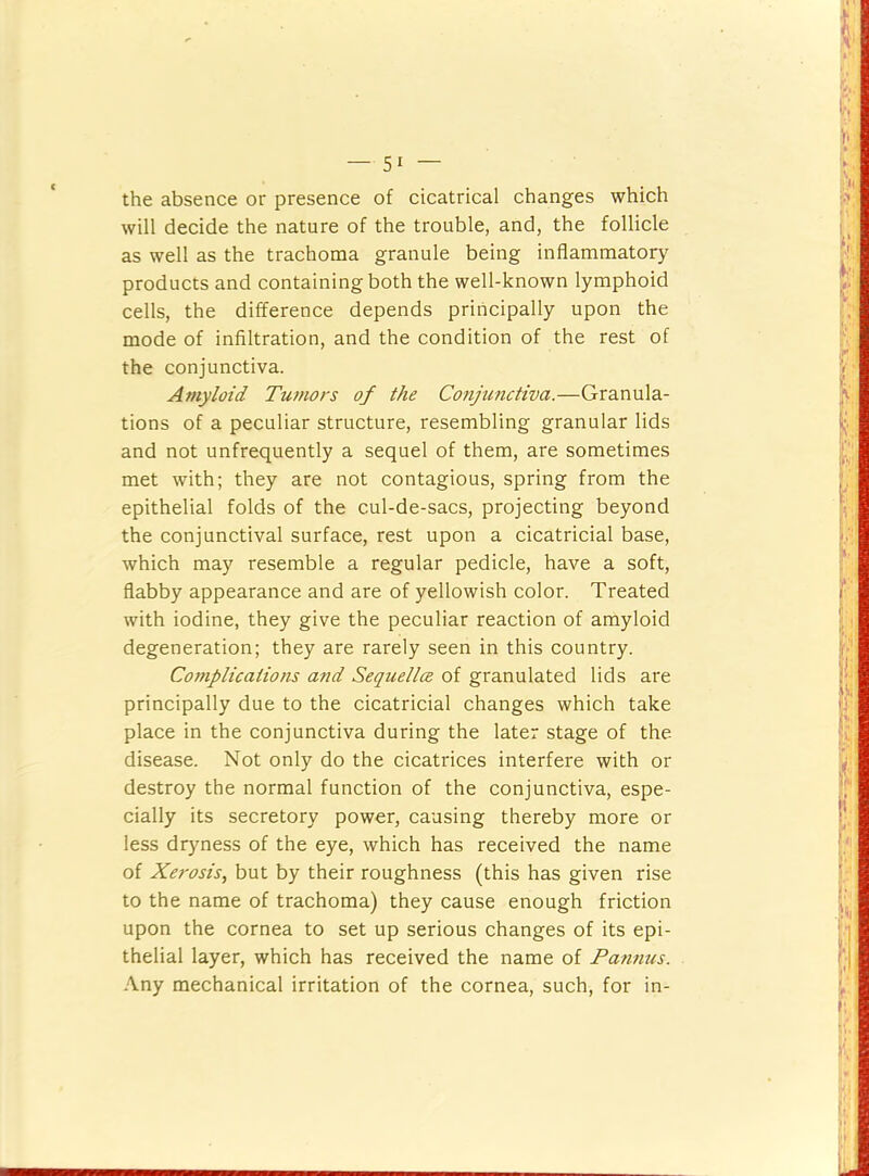 the absence or presence of cicatrical changes which will decide the nature of the trouble, and, the follicle as well as the trachoma granule being inflammatory products and containing both the well-known lymphoid cells, the difference depends principally upon the mode of infiltration, and the condition of the rest of the conjunctiva. Amyloid Tu?nors of the Conjunctiva.—Granula- tions of a peculiar structure, resembling granular lids and not unfrequently a sequel of them, are sometimes met with; they are not contagious, spring from the epithelial folds of the cul-de-sacs, projecting beyond the conjunctival surface, rest upon a cicatricial base, which may resemble a regular pedicle, have a soft, flabby appearance and are of yellowish color. Treated with iodine, they give the peculiar reaction of amyloid degeneration; they are rarely seen in this country. Complications and Sequellce of granulated lids are principally due to the cicatricial changes which take place in the conjunctiva during the later stage of the disease. Not only do the cicatrices interfere with or destroy the normal function of the conjunctiva, espe- cially its secretory power, causing thereby more or less dryness of the eye, which has received the name of Xerosis, but by their roughness (this has given rise to the name of trachoma) they cause enough friction upon the cornea to set up serious changes of its epi- thelial layer, which has received the name of Pannus. Any mechanical irritation of the cornea, such, for in-