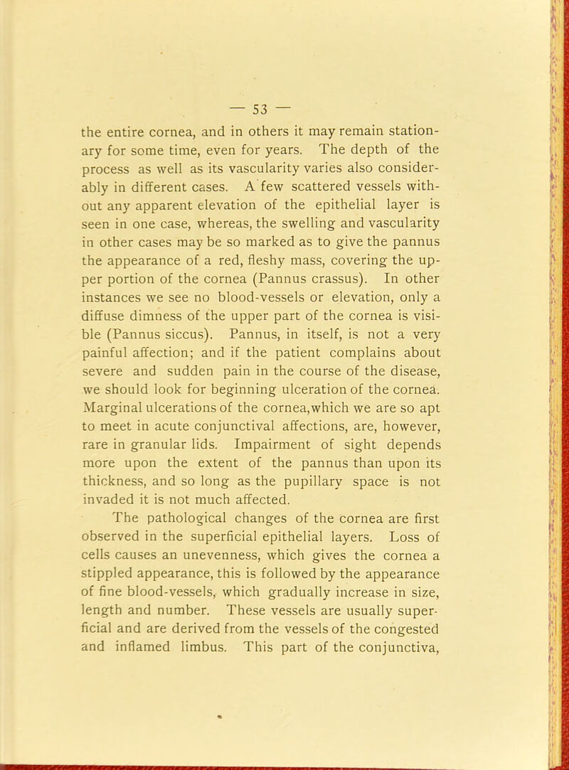 the entire cornea, and in others it may remain station- ary for some time, even for years. The depth of the process as well as its vascularity varies also consider- ably in different cases. A few scattered vessels with- out any apparent elevation of the epithelial layer is seen in one case, whereas, the swelling and vascularity in other cases may be so marked as to give the pannus the appearance of a red, fleshy mass, covering the up- per portion of the cornea (Pannus crassus). In other instances we see no blood-vessels or elevation, only a diffuse dimness of the upper part of the cornea is visi- ble (Pannus siccus). Pannus, in itself, is not a very painful affection; and if the patient complains about severe and sudden pain in the course of the disease, we should look for beginning ulceration of the cornea. Marginal ulcerations of the cornea, which we are so apt to meet in acute conjunctival affections, are, however, rare in granular lids. Impairment of sight depends more upon the extent of the pannus than upon its thickness, and so long as the pupillary space is not invaded it is not much affected. The pathological changes of the cornea are first observed in the superficial epithelial layers. Loss of cells causes an unevenness, which gives the cornea a stippled appearance, this is followed by the appearance of fine blood-vessels, which gradually increase in size, length and number. These vessels are usually super- ficial and are derived from the vessels of the congested and inflamed limbus. This part of the conjunctiva.