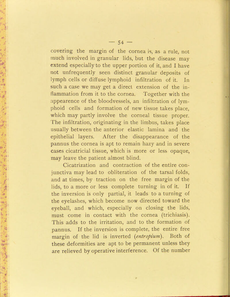 covering the margin of the cornea is, as a rule, not much involved in granular lids, but the disease may extend especially to the upper portion of it, and I have not unfrequently seen distinct granular deposits of lymph cells or diffuse lymphoid infiltration of it. In such a case vs^e may get a direct extension of the in- flammation from it to the cornea. Together with the appearence of the bloodvessels, an infiltration of lym- phoid cells and formation of new tissue takes place, which may partly involve the corneal tissue proper. The infiltration, originating in the limbus, takes place usually between the anterior elastic lamina and the epithelial layers. After the disappearance of the pannus the cornea is apt to remain hazy and in severe cases cicatricial tissue, which is more or less opaque, may leave the patient almost blind. Cicatrization and contraction of the entire con- junctiva may lead to obliteration of the tarsal folds, and at times, by traction on the free margin of the lids, to a more or less complete turning in of it. If the inversion is only partial, it leads to a turning of the eyelashes, which become now directed toward the eyeball, and which, especially on closing the lids, must come in contact with the cornea (trichiasis). This adds to the irritation, and to the formation of pannus. If the inversion is complete, the entire free margin of the lid is inverted {entropium). Both of these deformities are apt to be permanent unless they are relieved by operative interference. Of the number