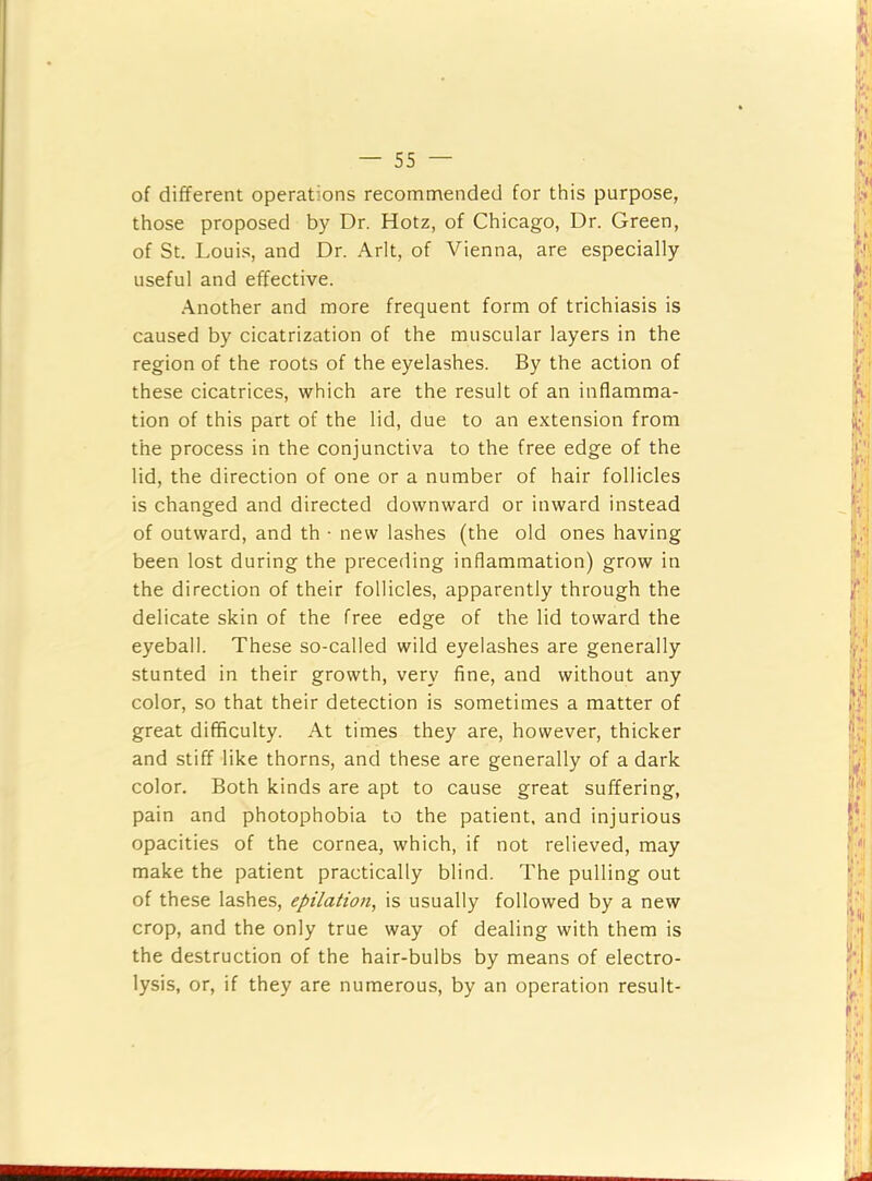 of different operations recommended for this purpose, those proposed by Dr. Hotz, of Chicago, Dr. Green, of St. Louis, and Dr. Arlt, of Vienna, are especially useful and effective. •\nother and more frequent form of trichiasis is caused by cicatrization of the muscular layers in the region of the roots of the eyelashes. By the action of these cicatrices, which are the result of an inflamma- tion of this part of the lid, due to an extension from the process in the conjunctiva to the free edge of the lid, the direction of one or a number of hair follicles is changed and directed downward or inward instead of outward, and th • new lashes (the old ones having been lost during the preceding inflammation) grow in the direction of their follicles, apparently through the delicate skin of the free edge of the lid toward the eyeball. These so-called wild eyelashes are generally stunted in their growth, very fine, and without any color, so that their detection is sometimes a matter of great difficulty. At times they are, however, thicker and stiff like thorns, and these are generally of a dark color. Both kinds are apt to cause great suffering, pain and photophobia to the patient, and injurious opacities of the cornea, which, if not relieved, may make the patient practically blind. The pulling out of these lashes, epilation, is usually followed by a new crop, and the only true way of dealing with them is the destruction of the hair-bulbs by means of electro- lysis, or, if they are numerous, by an operation result-