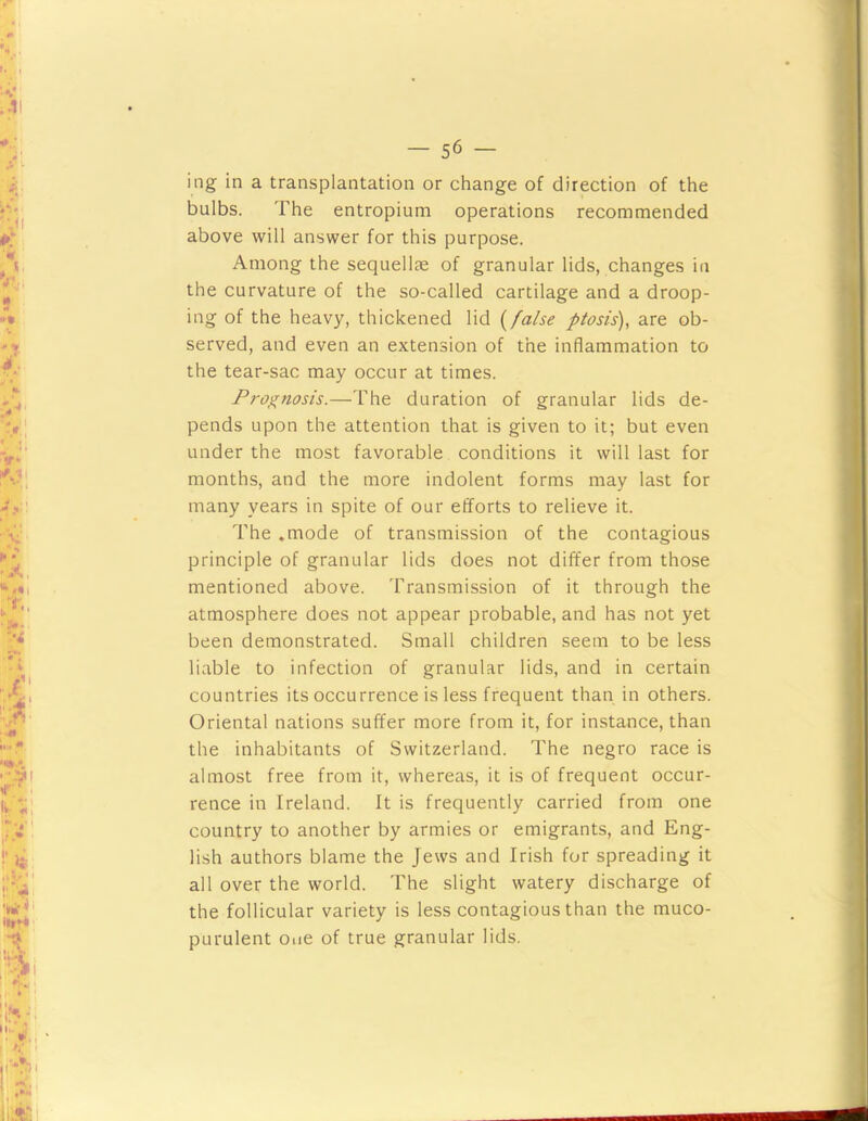 ing in a transplantation or change of direction of the bulbs. The entropium operations recommended above will answer for this purpose. Among the sequellae of granular lids, changes in the curvature of the so-called cartilage and a droop- ing of the heavy, thickened lid i^false ptosis), are ob- served, and even an extension of the inflammation to the tear-sac may occur at times. Prognosis.—The duration of granular lids de- pends upon the attention that is given to it; but even under the most favorable conditions it will last for months, and the more indolent forms may last for many years in spite of our efforts to relieve it. The .mode of transmission of the contagious principle of granular lids does not differ from those mentioned above. Transmission of it through the atmosphere does not appear probable, and has not yet been demonstrated. Small children seem to be less liable to infection of granular lids, and in certain countries its occurrence is less frequent than in others. Oriental nations suffer more from it, for instance, than the inhabitants of Switzerland. The negro race is almost free from it, whereas, it is of frequent occur- rence in Ireland. It is frequently carried from one country to another by armies or emigrants, and Eng- lish authors blame the Jews and Irish for spreading it all over the world. The slight watery discharge of the follicular variety is less contagious than the muco- purulent One of true granular lids.