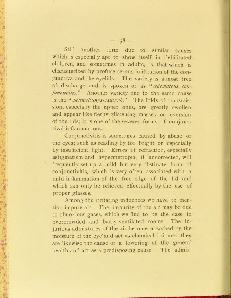 Still another form due to similar causes which is especially apt to show itself in debilitated children, and sometimes in adults, is that which is characterized by profuse serous infiltration of the con- junctiva and the eyelids. The variety is almost free of discharge and is spoken of as (edematous con- junctivitis.” Another variety due to the same cause is the Schwellungs-catarrh.” The folds of transmis- sion, especially the upper ones, are greatly swollen and appear like fleshy glistening masses on eversion of the lids; it is one of the severer forms of conjunc- tival inflammations. Conjunctivitis is sometimes caused by abuse of the eyes; such as reading by too bright or especially by insufficient light. Errors of refraction, especially astigmatism and hypermetropia, if 'uncorrected, will frequently set up a mild but very obstinate form of conjunctivitis, which is very often associated with a mild inflammation of the free edge of the lid and which can only be relieved effectually by the use of proper glasses. Among the irritating influences we have to men- tion impure air. The impurity of the air may be due to obnoxious gases, which we find to be the case in overcrowded and badly ventilated rooms. The in- jurious admixtures of the air become absorbed by the moisture of the eye'and act as chemical irritants; they are likewise the cause of a lowering of the general health and act as a predisposing cause. The admix-