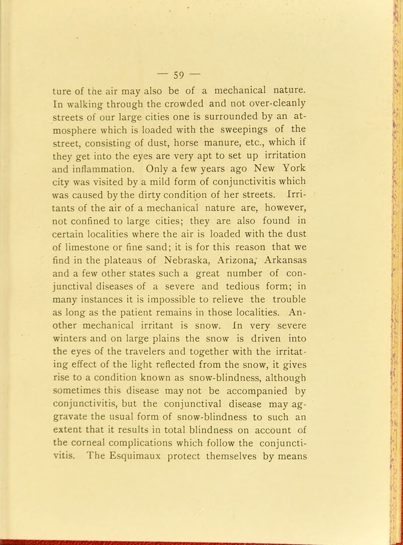 ture of the air may also be of a mechanical nature. In walking through the crowded and not over-cleanly streets of our large cities one is surrounded by an at- mosphere which is loaded with the sweepings of the street, consisting of dust, horse manure, etc., which if they get into the eyes are very apt to set up irritation and inflammation. Only a few years ago New York city was visited by a mild form of conjunctivitis which was caused by the dirty condition of her streets. Irri- tants of the air of a mechanical nature are, however, not confined to large cities; they are also found in certain localities where the air is loaded with the dust of limestone or fine sand; it is for this reason that we find in the plateaus of Nebraska, Arizona; Arkansas and a few other states such a great number of con- junctival diseases of a severe and tedious form; in many instances it is impossible to relieve the trouble as long as the patient remains in those localities. An- other mechanical irritant is snow. In very severe winters and on large plains the snow is driven into the eyes of the travelers and together with the irritat- ing effect of the light reflected from the snow, it gives rise to a condition known as snow-blindness, although sometimes this disease may not be accompanied by conjunctivitis, but the conjunctival disease may ag- gravate the usual form of snow-blindness to such an extent that it results in total blindness on account of the corneal complications which follow the conjuncti- vitis. The Esquimaux protect themselves by means