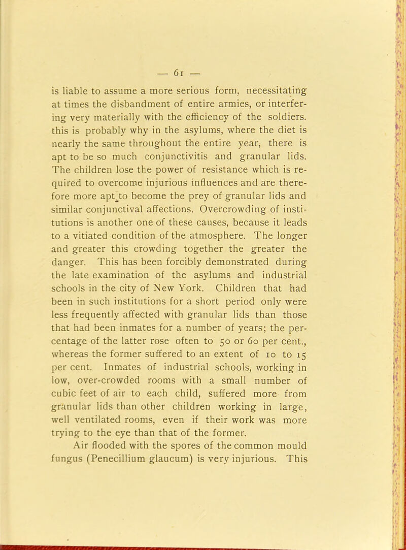 is liable to assume a more serious form, necessitating at times the disbandment of entire armies, or interfer- ing very materially with the efficiency of the soldiers, this is probably why in the asylums, where the diet is nearly the same throughout the entire year, there is apt to be so much conjunctivitis and granular lids. The children lose the power of resistance which is re- quired to overcome injurious influences and are there- fore more apt^to become the prey of granular lids and similar conjunctival affections. Overcrowding of insti- tutions is another one of these causes, because it leads to a vitiated condition of the atmosphere. The longer and greater this crowding together the greater the danger. This has been forcibly demonstrated during the late examination of the asylums and industrial schools in the city of New York. Children that had been in such institutions for a short period only were less frequently affected with granular lids than those that had been inmates for a number of years; the per- centage of the latter rose often to 50 or 60 per cent., whereas the former suffered to an extent of 10 to 15 per cent. Inmates of industrial schools, working in low, over-crowded rooms with a small number of cubic feet of air to each child, suffered more from granular lids than other children working in large, well ventilated rooms, even if their work was more trying to the eye than that of the former. Air flooded with the spores of the common mould fungus (Penecillium glaucum) is very injurious. This