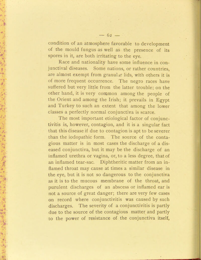 condition of an atmosphere favorable to development of the mould fungus as well as the presence of its spores in it, are both irritating to the eye. Race and nationality have some influence in con- junctival diseases. Some nations, or rather countries, are almost exempt from granuhr lids, with others it is of more frequent occurrence. The negro races have suffered but very little from the latter trouble; on the other hand, it is very common among the people of the Orient and among the Irish; it prevails in Egypt and Turkey to such an extent that among the lower classes a perfectly normal conjunctiva is scarce. The most important etiological factor of conjunc- tivitis is, however, contagion, and it is a singular fact that this disease if due to contagion is apt to be severer than the iodopathic form. The source of the conta- gious matter is in most cases the discharge of a dis- eased conjunctiva, but it may be the discharge of an inflamed urethra or vagina, or, to a less degree, that of an inflamed tear-sac. Diphtheritic matter from an in- flamed throat may cause at times a similar disease in the eye, but it is not so dangerous to the conjunctiva as it is to the mucous membrane of the throat, and purulent discharges of an abscess or inflamed ear is not a source of great danger; there are very few cases on record where conjunctivitis was caused by such discharges. The severity of a conjunctivitis is partly due to the source of the contagious matter and partly to the power of resistance of the conjunctiva itself.