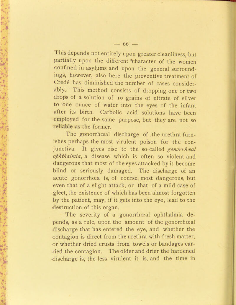 This depends not entirely upon greater cleanliness, but partially upon the different “character of the women confined in asylums and upon the general surround- ings, however, also here the preventive treatment of Cred^ has diminished the number of cases consider- ably. This method consists of dropping one or two drops of a solution of lo grains of nitrate of silver to one ounce of water into the eyes of the infant after its birth. Carbolic acid solutions have been employed for the same purpose, but they are not so reliable as the former. The gonorrhoeal discharge of the urethra furn- ishes perhaps the most virulent poison for the con- junctiva. It gives rise to the so-called gonorrhoeal ophthalmia, a disease which is often so violent and dangerous that most of the eyes attacked by it become blind or seriously damaged. The discharge of an acute gonorrhoea is, of course, most dangerous, but even that of a slight attack, or that of a mild case of gleet, the existence of which has been almost forgotten by the patient, may, if it gets into the eye, lead to the destruction of this organ. The severity of a gonorrhoeal ophthalmia de- pends, as a rule, upon the amount of the gonorrhoeal discharge that has entered the eye, and whether the contagion is direct from the urethra with fresh matter, or whether dried crusts from towels or bandages car- ried the contagion. The older and drier the hardened discharge is, the less virulent it is, and the time in