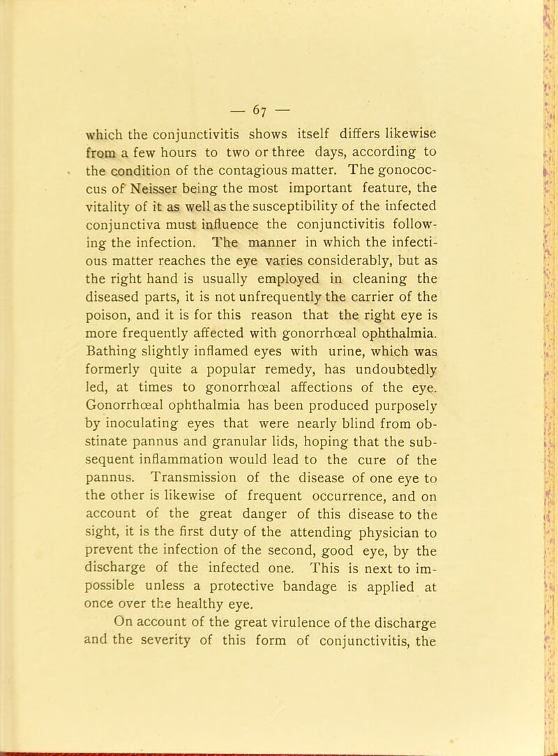 which the conjunctivitis shows itself differs likewise from a few hours to two or three days, according to the condition of the contagious matter. The gonococ- cus of' Neisser being the most important feature, the vitality of it as well as the susceptibility of the infected conjunctiva must influence the conjunctivitis follow- ing the infection. The manner in which the infecti- ous matter reaches the eye varies considerably, but as the right hand is usually employed in cleaning the diseased parts, it is not unfrequently the carrier of the poison, and it is for this reason that the right eye is more frequently affected with gonorrhoeal ophthalmia. Bathing slightly inflamed eyes with urine, which was formerly quite a popular remedy, has undoubtedly led, at times to gonorrhoeal affections of the eye. Gonorrhoeal ophthalmia has been produced purposely by inoculating eyes that were nearly blind from ob- stinate pannus and granular lids, hoping that the sub- sequent inflammation would lead to the cure of the pannus. Transmission of the disease of one eye to the other is likewise of frequent occurrence, and on account of the great danger of this disease to the sight, it is the first duty of the attending physician to prevent the infection of the second, good eye, by the discharge of the infected one. This is next to im- possible unless a protective bandage is applied at once over the healthy eye. On account of the great virulence of the discharge and the severity of this form of conjunctivitis, the