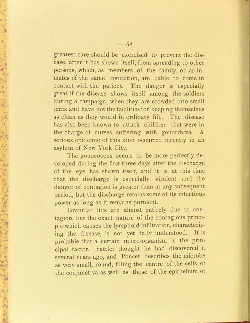 greatest care should be exercised to prevent the dis- ease, after it has shown itself, from spreading to other persons, which, as members of the family, or as in- mates of the same institution, are liable to come in contact with the patient. The danger is especially great if the disease shows itself among the soldiers during a campaign, when they are crowded into small tents and have not the facilities for keeping themselves as clean as they would in ordinary life. The disease has also been known to attack children that were in the charge of nurses suffering with gonorrhoea. A serious epidemic of this kind occurred recently in an asylum of New York City. The gonococcus seems to be more perfectly de- veloped during the first three days after the discharge of the eye has shown itself, and it is at this time that the discharge is especially virulent and the danger of contagion is greater than at any subsequent period, but the discharge retains some of its infectious power as long as it remains purulent. Granular lids are almost entirely due to con- tagion, but the exact nature of the contagious princi- ple which causes the lymphoid infiltration, characteriz- ing the disease, is not yet fully understood. It is probable that a certain micro-organism is the prin- cipal factor. Sattler thought he had discovered it several years ago, and Poncet describes the microbe as very small, round, filling the centre of the cells of the conjunctiva as well as those of the epithelium of