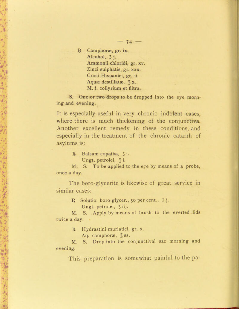 3 Camphorae, gr. ix. Alcohol, 3 i- Ammonii chloridi, gr, xv. Zinci sulphatis, gr. xxx. Croci Hispanic!, gr. ii. Aquae destillatae, | x. M. f. collyrium et filtra. S. One or two drops to be dropped into the eye morn- ing and evening. It is especially useful in very chronic indolent cases, where there is much thickening of the conjunctiva. Another excellent remedy in these conditions, and especially in the treatment of the chronic catarrh of asylums is: Balsam copaiba, 3 i- Ungt. petrolei, ^ '• M. S. To be applied to the eye by means of a probe, once a day. The boro-glycerite is likewise of great service in similar cases: B Solutio. boro glycer., 50 per cent., 3 j- Ungt. petrolei, 3 iij. M. S. Apply by means of brush to the everted lids twice a day. B Hydrastini muriatici, gr. x. Aq. camphorae, § ss. M. S. Drop into the conjunctival sac morning and evening. This preparation is somewhat painful to the pa-