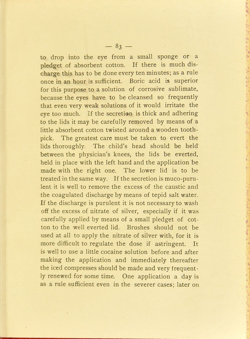 to drop into the eye from a small sponge or a pledget of absorbent cotton. If there is much dis- charge this has to be done every ten minutes; as a rule once in an hour is sufficient. Boric acid is superior for this purpose to a solution of corrosive sublimate, because the eyes have to be cleansed so frequently that even very weak solutions of it would irritate the eye too much. If the secretion is thick and adhering to the lids it may be carefully removed by means of a little absorbent cotton twisted around a wooden tooth- pick. The greatest care must be taken to evert the lids thoroughly. The child’s head should be held' between the physician’s knees, the lids be everted, held in place with the left hand and the application be made with the right one. The lower lid is to be treated in the same way. If the secretion is muco-puru- lent it is well to remove the excess of the caustic and the coagulated discharge by means of tepid salt water. If the discharge is purulent it is not necessary to wash off the excess of nitrate of silver, especially if it was carefully applied by means of a small pledget of cot- ton to the well everted lid. Brushes should not be used at all to apply the nitrate of silver with, for it is more difficult to regulate the dose if astringent. It is well to use a little cocaine solution before and after making the application and immediately thereafter the iced compresses should be made and very frequent- ly renewed for some time. One application a day is as a rule sufficient even in the severer cases; later on