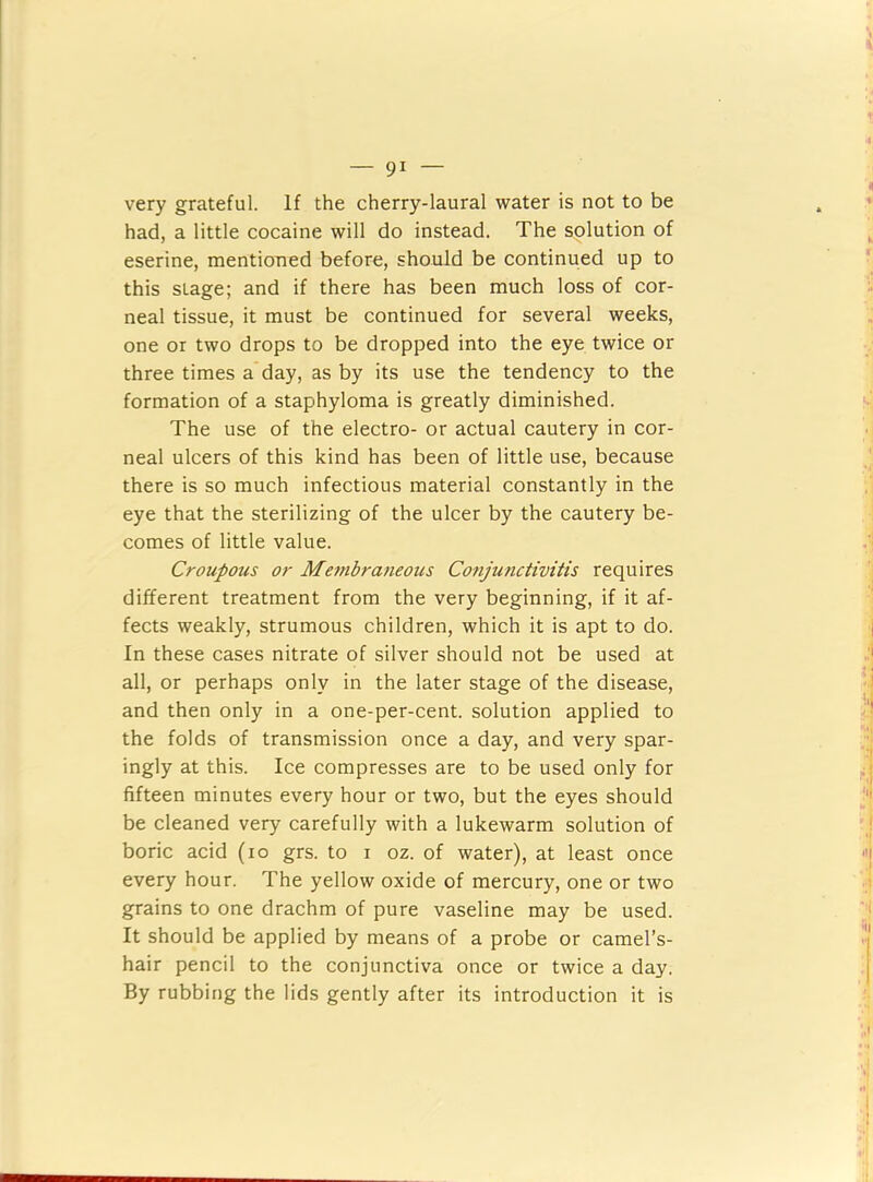 — gi- lt very grateful. If the cherry-laural water is not to be . ’ had, a little cocaine will do instead. The solution of ^ eserine, mentioned before, should be continued up to ' this stage; and if there has been much loss of cor- neal tissue, it must be continued for several weeks, one or two drops to be dropped into the eye twice or three times a day, as by its use the tendency to the formation of a staphyloma is greatly diminished. The use of the electro- or actual cautery in cor- neal ulcers of this kind has been of little use, because there is so much infectious material constantly in the eye that the sterilizing of the ulcer by the cautery be- comes of little value. Croupous or Mefubraueous Conjunctivitis requires different treatment from the very beginning, if it af- fects weakly, strumous children, which it is apt to do. | In these cases nitrate of silver should not be used at all, or perhaps only in the later stage of the disease, 'I and then only in a one-per-cent, solution applied to the folds of transmission once a day, and very spar- ingly at this. Ice compresses are to be used only for fifteen minutes every hour or two, but the eyes should be cleaned very carefully with a lukewarm solution of boric acid (lo grs. to i oz. of water), at least once j every hour. The yellow oxide of mercury, one or two ; grains to one drachm of pure vaseline may be used. It should be applied by means of a probe or camel’s- hair pencil to the conjunctiva once or twice a day. | By rubbing the lids gently after its introduction it is .1