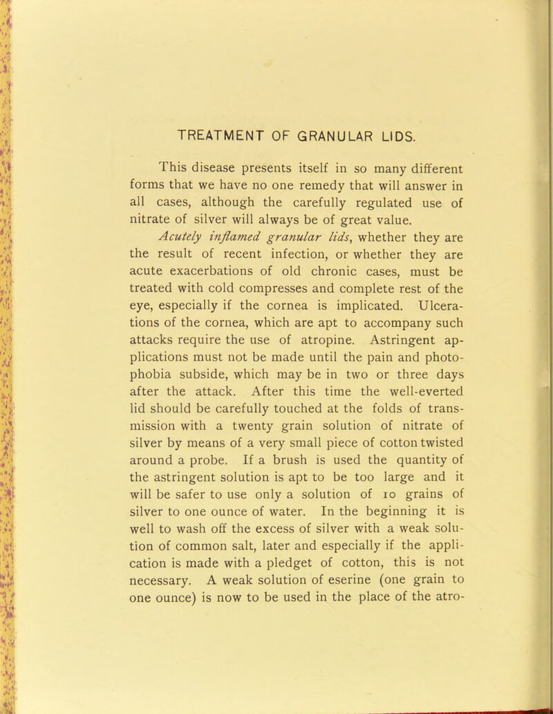 TREATMENT OF GRANULAR LIDS. This disease presents itself in so many different forms that we have no one remedy that will answer in all cases, although the carefully regulated use of nitrate of silver will always be of great value. Acutely inflamed granular lids, whether they are the result of recent infection, or whether they are acute exacerbations of old chronic cases, must be treated with cold compresses and complete rest of the eye, especially if the cornea is implicated. Ulcera- tions of the cornea, which are apt to accompany such attacks require the use of atropine. Astringent ap- plications must not be made until the pain and photo- phobia subside, which may be in two or three days after the attack. After this time the well-everted lid should be carefully touched at the folds of trans- mission with a twenty grain solution of nitrate of silver by means of a very small piece of cotton twisted around a probe. If a brush is used the quantity of the astringent solution is apt to be too large and it will be safer to use only a solution of lo grains of silver to one ounce of water. In the beginning it is well to wash off the excess of silver with a weak solu- tion of common salt, later and especially if the appli- cation is made with a pledget of cotton, this is not necessary. A weak solution of eserine (one grain to one ounce) is now to be used in the place of the atro-