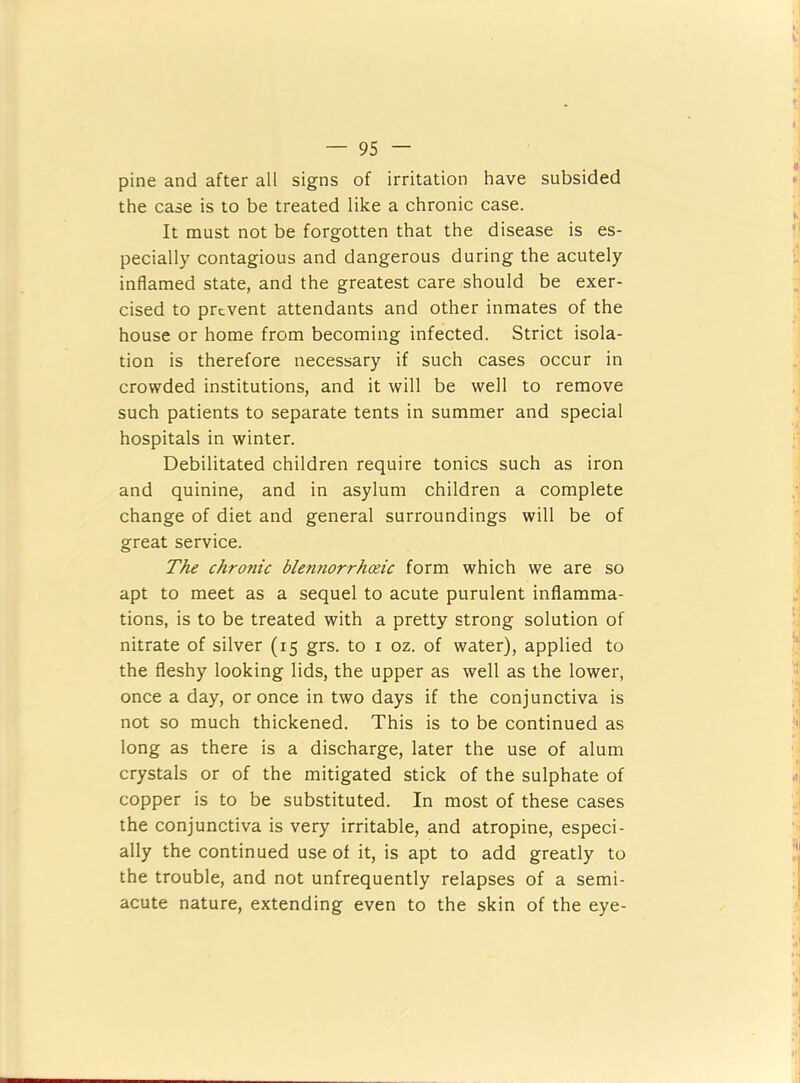 pine and after all signs of irritation have subsided the case is to be treated like a chronic case. It must not be forgotten that the disease is es- pecially contagious and dangerous during the acutely inflamed state, and the greatest care should be exer- cised to prevent attendants and other inmates of the house or home from becoming infected. Strict isola- tion is therefore necessary if such cases occur in crowded institutions, and it will be well to remove such patients to separate tents in summer and special hospitals in winter. Debilitated children require tonics such as iron and quinine, and in asylum children a complete change of diet and general surroundings will be of great service. The chronic blennorrhoeic form which we are so apt to meet as a sequel to acute purulent inflamma- tions, is to be treated with a pretty strong solution of nitrate of silver (15 grs. to i oz. of water), applied to the fleshy looking lids, the upper as well as the lower, once a day, or once in two days if the conjunctiva is not so much thickened. This is to be continued as long as there is a discharge, later the use of alum crystals or of the mitigated stick of the sulphate of copper is to be substituted. In most of these cases the conjunctiva is very irritable, and atropine, especi- ally the continued use of it, is apt to add greatly to the trouble, and not unfrequently relapses of a semi- acute nature, extending even to the skin of the eye-