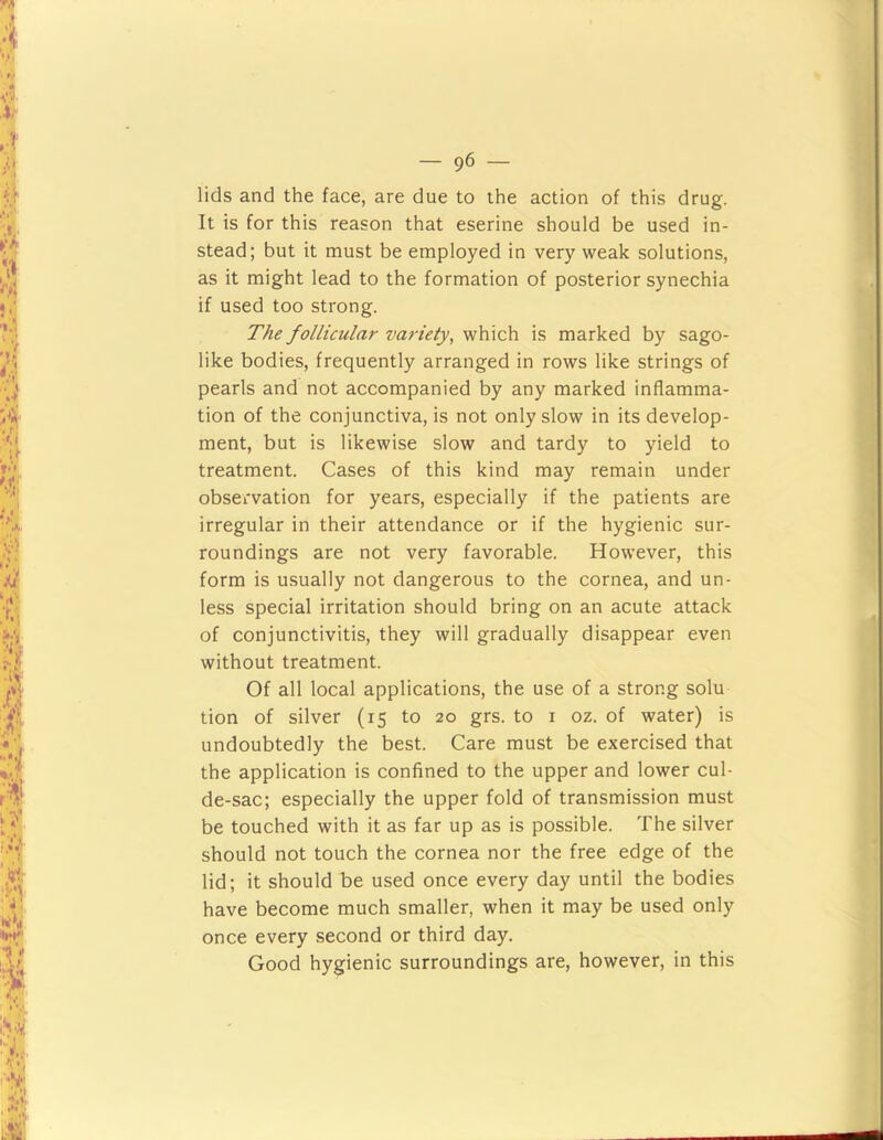 lids and the face, are due to the action of this drug. It is for this reason that eserine should be used in- stead; but it must be employed in very weak solutions, as it might lead to the formation of posterior synechia if used too strong. The follicular variety, which is marked by sago- like bodies, frequently arranged in rows like strings of pearls and not accompanied by any marked inflamma- tion of the conjunctiva, is not only slow in its develop- ment, but is likewise slow and tardy to yield to treatment. Cases of this kind may remain under observation for years, especially if the patients are irregular in their attendance or if the hygienic sur- roundings are not very favorable. However, this form is usually not dangerous to the cornea, and un- less special irritation should bring on an acute attack of conjunctivitis, they will gradually disappear even without treatment. Of all local applications, the use of a strong solu tion of silver (15 to 20 grs. to i oz. of water) is undoubtedly the best. Care must be exercised that the application is confined to the upper and lower cul- de-sac; especially the upper fold of transmission must be touched with it as far up as is possible. The silver should not touch the cornea nor the free edge of the lid; it should be used once every day until the bodies have become much smaller, when it may be used only once every second or third day. Good hygienic surroundings are, however, in this