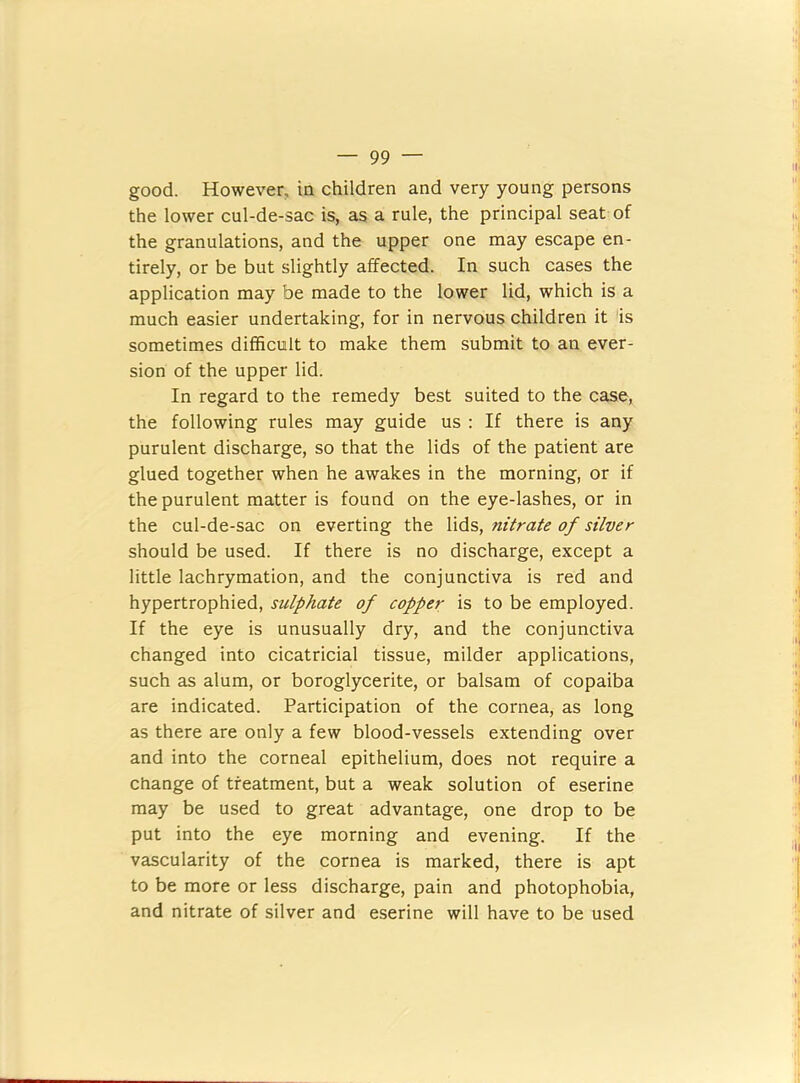 good. However, in children and very young persons the lower cul-de-sac is, as a rule, the principal seat of the granulations, and the upper one may escape en- tirely, or be but slightly affected. In such cases the application may be made to the lower lid, which is a much easier undertaking, for in nervous children it is sometimes difficult to make them submit to an ever- sion of the upper lid. In regard to the remedy best suited to the case, the following rules may guide us : If there is any purulent discharge, so that the lids of the patient are glued together when he awakes in the morning, or if the purulent matter is found on the eye-lashes, or in the cul-de-sac on everting the lids, nitrate of silver should be used. If there is no discharge, except a little lachrymation, and the conjunctiva is red and hypertrophied, sulphate of copper is to be employed. If the eye is unusually dry, and the conjunctiva changed into cicatricial tissue, milder applications, such as alum, or boroglycerite, or balsam of copaiba are indicated. Participation of the cornea, as long as there are only a few blood-vessels extending over and into the corneal epithelium, does not require a change of treatment, but a weak solution of eserine may be used to great advantage, one drop to be put into the eye morning and evening. If the vascularity of the cornea is marked, there is apt to be more or less discharge, pain and photophobia, and nitrate of silver and eserine will have to be used