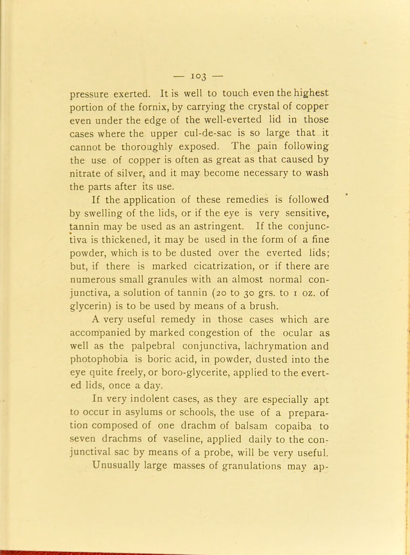 pressure exerted. It is well to touch even the highest portion of the fornix, by carrying the crystal of copper even under the edge of the well-everted lid in those cases where the upper cul-de-sac is so large that it cannot be thoroughly exposed. The pain following the use of copper is often as great as that caused by nitrate of silver, and it may become necessary to wash the parts after its use. If the application of these remedies is followed by swelling of the lids, or if the eye is very sensitive, tannin may be used as an astringent. If the conjunc- tiva is thickened, it may be used in the form of a fine powder, which is to be dusted over the everted lids; but, if there is marked cicatrization, or if there are numerous small granules with an almost normal con- junctiva, a solution of tannin (20 to 30 grs. to i oz. of glycerin) is to be used by means of a brush. A very useful remedy in those cases which are accompanied by marked congestion of the ocular as well as the palpebral conjunctiva, lachrymation and photophobia is boric acid, in powder, dusted into the eye quite freely, or boro-glycerite, applied to the evert- ed lids, once a day. In very indolent cases, as they are especially apt to occur in asylums or schools, the use of a prepara- tion composed of one drachm of balsam copaiba to seven drachms of vaseline, applied daily to the con- junctival sac by means of a probe, will be very useful. Unusually large masses of granulations may ap-