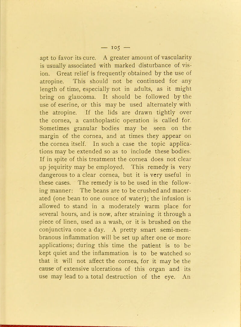 apt to favor its cure. A greater amount of vascularity is usually associated with marked disturbance of vis- ion. Great relief is frequently obtained by the use of atropine. This should not be continued for any length of time, especially not in adults, as it might bring on glaucoma. It should be followed by the use of eserine, or this may be used alternately with the atropine. If the lids are drawn tightly over the cornea, a canthoplastic operation is called for. Sometimes granular bodies may be seen on the margin of the cornea, and at times they appear on the cornea itself. In such a case the topic applica- tions may be extended so as to include these bodies. If in spite of this treatment the cornea does not clear up jequirity may be employed. This remedy is very dangerous to a clear cornea, but it is very useful in these cases. The remedy is to be used in the follow- ing manner: The beans are to be crushed and macer- ated (one bean to one ounce of water); the infusion is allowed to stand in a moderately warm place for several hours, and is now, after straining it through a piece of linen, used as a wash, or it is brushed on the conjunctiva once a day. A pretty smart semi-mem- branous inflammation will be set up after one or more applications; during this time the patient is to be kept quiet and the inflammation is to be watched so that it will not affect the cornea, for it may be the cause of extensive ulcerations of this organ and its use may lead to a total destruction of the eye. An