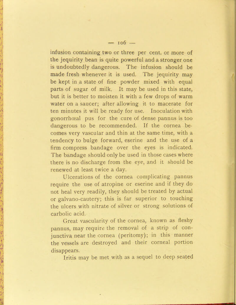 infusion containing two or three per cent, or more of the jequirity bean is quite powerful and a stronger one is undoubtedly dangerous. The infusion should be made fresh whenever it is used. The jequirity may be kept in a state of fine powder mixed with equal parts of sugar of milk. It may be used in this state, but it is better to moisten it with a few drops of warm water on a saucer; after allowing it to macerate for ten minutes it will be ready for use. Inoculation with gonorrhoeal pus for the cure of dense pannus is too dangerous to be recommended. If the cornea be- comes very vascular and thin at the same time, with a tendency to bulge forward, eserine and the use of a firm compress bandage over the eyes is indicated. The bandage should only be used in those cases where there is no discharge from the eye, and it should be renewed at least twice a day. Ulcerations of the cornea complicating pannus require the use of atropine or eserine and if they do not heal very readily, they should be treated by actual or galvano-cautery; this is far superior to touching the ulcers with nitrate of silver or strong solutions of carbolic acid. Great vascularity of the cornea, known as fleshy pannus, may require the removal of a strip of con- junctiva near the cornea (peritomy); in this manner the vessels are destroyed and their corneal portion disappears. Iritis may be met with as a sequel to deep seated