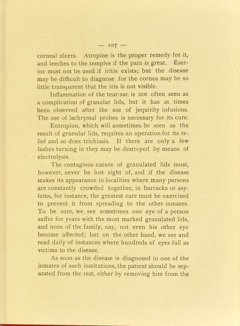 corneal ulcers. Atropine is the proper remedy for it, and leeches to the temples if the pain is great. Eser- ine must not be used if iritis exists; but the disease may be difficult to diagnose for the cornea may be so little transparent that the iris is not visible. Inflammation of the tear-sac is not often seen as a complication of granular lids, but it has at times been observed after the use of jequirity infusions. The use of lachrymal probes is necessary for its cure. Entropion, which will sometimes be seen as the result of granular lids, requires an operation for its re- lief and so does trichiasis. If there are only a few lashes turning in they may be destroyed by means of electrolysis. The contagious nature of granulated lids must, however, never be lost sight of, and if the disease makes its appearance in localities where many persons are constantly crowded together, in barracks or asy- lums, for instance, the greatest care must be exercised to prevent it from spreading to the other inmates. To be sure, we see sometimes one eye of a person suffer for years with the most marked granulated lids, and none of the family, nay, not even his other eye become affected; but on the other hand, we see and read daily of instances where hundreds of eyes fall as victims to the disease. As soon as the disease is diagnosed in one of the inmates of such institutions, the patient should be sep- arated from the rest, either by removing him from the