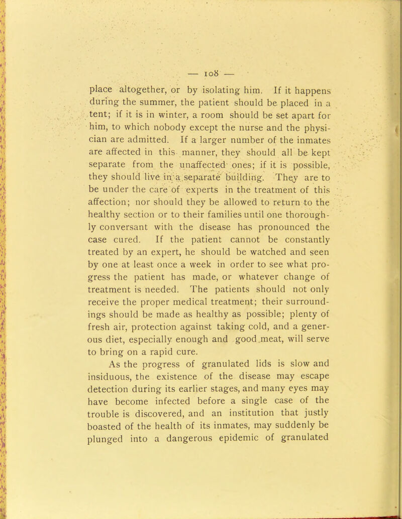 place altogether, or by isolating him. If it happens during the summer, the patient should be placed in a • tent; if it is in winter, a room should be set apart for him, to which nobody except the nurse and the physi- cian are admitted. If a larger number of the inmates are affected in this manner, they should all be kept separate from the unaifected- ones; if it is possible, they should live ia a.separate building. The;y are to be under the care of experts in the treatment of this affection; nor should they be allowed to return to the healthy section or to their families until one thorough- ly conversant with the disease has pronounced the case cured. If the patient cannot be constantly treated by an expert, he should be watched and seen by one at least once a week in order to see what pro- gress the patient has made, or whatever change of treatment is needed. The patients should not only receive the proper medical treatment; their surround- ings should be made as healthy as possible; plenty of fresh air, protection against taking cold, and a gener- ous diet, especially enough and good,meat, will serve to bring on a rapid cure. As the progress of granulated lids is slow and insiduous, the existence of the disease may escape detection during its earlier stages, and many eyes may have become infected before a single case of the trouble is discovered, and an institution that justly boasted of the health of its inmates, may suddenly be plunged into a dangerous epidemic of granulated