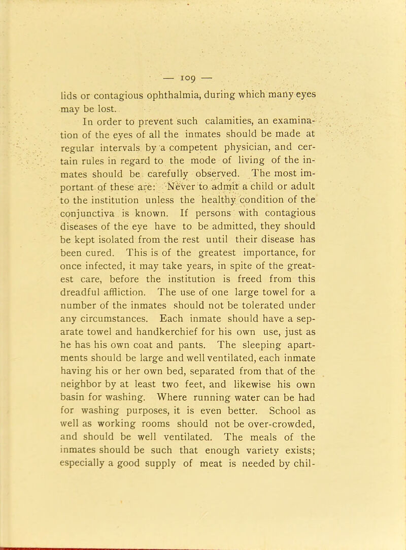 lids or contagious ophthalmia, during which many eyes may be lost. In order to prevent such calamities, an examina- • tion of the eyes of all the inmates should be made at regular intervals by a competent physician, and cer- tain rules in regard to the mode of living of the in- mates should be carefully observed. The most im- portant, pi these are: Never to adnaji a Child or adult to the institution unless the healthy condition of the conjunctiva is known. If persons with contagious diseases of the eye have to be admitted, they should be kept isolated from the rest until their disease has been cured. This is of the greatest importance, for once infected, it may take years, in spite of the great- est care, before the institution is freed from this dreadful affliction. The use of one large towel for a number of the inmates .should not be tolerated under any circumstances. Each inmate should have a sep- arate towel and handkerchief for his own use. Just as he has his own coat and pants. The sleeping apart- ments should be large and well ventilated, each inmate having his or her own bed, separated from that of the neighbor by at least two feet, and likewise his own basin for washing. Where running water can be had for washing purposes, it is even better. School as well as working rooms should not be over-crowded, and should be well ventilated. The meals of the inmates should be such that enough variety exists; especially a good supply of meat is needed by chil-