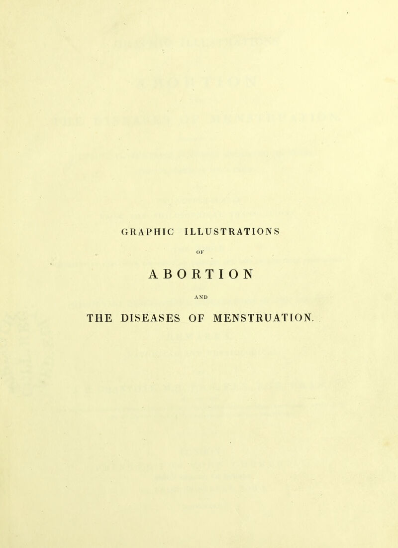 GRAPHIC ILLUSTRATIONS ^ • OF ABORTION AND THE DISEASES OF MENSTRUATION.