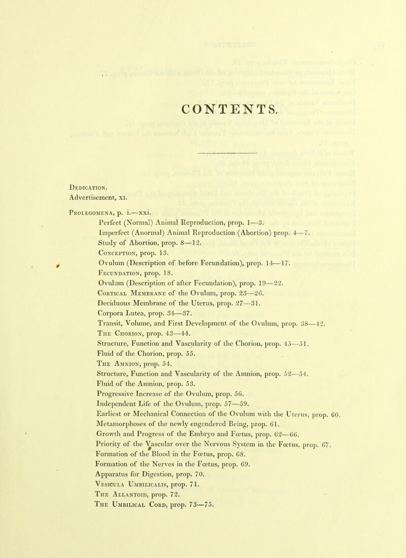CONTENTS, Dedication. Advertisement, xi. Prolegomena, p. i,—xxi. Perfect (Normal) Animal Reproduction, prop. 1—3. Imperfect (Anormal) Animal Reproduction (Abortion) prop. 4-—7. Study of Abortion, prop. 8—12. Conception, prop. 13. Ovulum (Description of before Fecundation), prop. 14—17. Fecundation, prop. 18. Ovulum (Description of after Fecundation), prop. 19—22. Cortical Membrane of the Ovulum, prop. 23—26. Deciduous Membrane of the Uterus, prop. 27—31. Corpora Lutea, prop. 34—37. Transit, Volume, and First Development of the Ovulum, prop. 38—42. The Chorion, prop. 43—44. Structure, Fvmction and Vascularity of the Chorion, prop. 45—51. Fluid of the Chorion, prop. 55. The Amnion, prop. 54. Structure, Function and Vascularity of the Amnion, prop. 52^—54. Fluid of the Amnion, prop. 53. Progressive Increase of the Ovulum, prop. 56. Independent Life of the Ovulum, prop. 57—59. Earliest or Mechanical Connection of the Ovulum with the Uterus, prop. 60, Metamorphoses of the newly engendered Being, prop. 61. Growth and Progress of the Embryo and Foetus, prop. 62—66. Priority of the Vascular over the Nervous System in the Foetus, prop. 67. Formation of the Blood in the Foetus, prop. 68. Formation of the Nerves in the Foetus, prop. 69. Apparatus for Digestion, prop. 70. Vesicula Umbilicalis, prop. 71. The Allantoid, prop. 72. The Umbilical Cord, prop. 73—75.