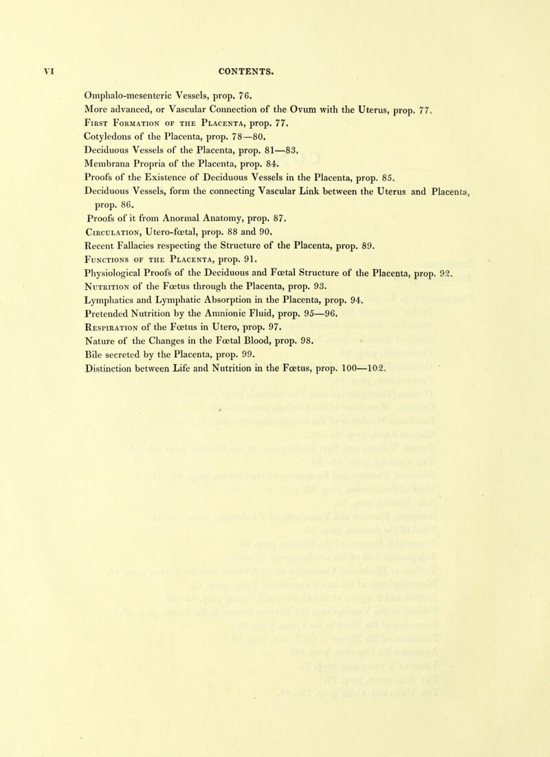 Omphalo-mesenteric Vessels, prop. 76. More advanced, or Vascular Connection of the Ovum with the Uterus, prop. 77« First Formation of the Placenta, prop. 77. Cotyledons of the Placenta, prop. 78—80, Deciduous Vessels of the Placenta, prop. 81—83, Membrana Propria of the Placenta, prop. 84. Proofs of the Existence of Deciduous Vessels in the Placenta, prop. 85. Deciduous Vessels, form the connecting Vascular Link between the Uterus and Placenta» prop. 86. Proofs of it from Anormal Anatomy, prop. 87. Circulation, Utero-foetal, prop. 88 and 90. Recent Fallacies respecting the Structure of the Placenta, prop. 89. Functions of the Placenta, prop. 91. Physiological Proofs of the Deciduous and Fcetal Structure of the Placenta, prop. 92. Nutrition of the Foetus through the Placenta, prop. 93. Lymphatics and Lymphatic Absorption in the Placenta, prop. 94. Pretended Nutrition by the Amnionic Fluid, prop. 95—96. Respiration of the Foetus in Utero, prop. 97. Nature of the Changes in the Foetal Blood, prop. 98. Bile secreted by the Placenta, prop. 99. Distinction between Life and Nutrition in the Foetus, prop. 100—102.