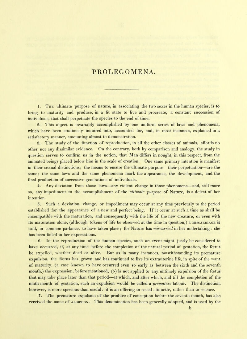 1. The ultimate purpose of nature, in associating the two sexes in the human species, is to bring to maturity and produce, in a fit state to hve and procreate, a constant succession of individuals, that shall perpetuate the species to the end of time. 2. This object is invariably accomplished by one uniform series of laws and phenomena, which have been studiously inquired into, accounted for, and, in most instances, explained in a satisfactory manner, amounting almost to demonstration. 3. The study of the function of reproduction, in all the other classes of animals, affords no other nor any dissimilar evidence. On the contrary, both by comparison and analogy, the study in question serves to confirm us in the notion, that Man differs in nought, in this respect, from the animated beings placed below him in the scale of creation. One same primary intention is manifest in their sexual distinctions; the means to ensure the ultimate purpose—their perpetuation—are the same; the same laws and the same phenomena mark the appearance, the development, and the final production of successive generations of individuals. 4. Any deviation from those laws—any violent change in those phenomena—and, still more so, any impediment to the accomplishment of the ultimate purpose of Nature, is a defeat of her intention. 5. Such a deviation, change, or impediment may occur at any time previously to the period established for the appearance of a new and perfect being. If it occur at such a time as shall be incompatible with the maturation, and consequently with the life of the new creature, or even with its maturation alone, (although tokens of life be observed at the time in question,) a miscarriage is said, in common parlance, to have taken place ; for Nature has miscarried in her undertaking: she has been foiled in her expectations. 6. In the reproduction of the human species, such an event might justly be considered to have occurred, if, at any time before the completion of the natural period of gestation, the foetus be expelled, whether dead or alive. But as in many instances, notwithstanding its premature expulsion, the foetus has grown and has continued to live its extrauterine life, in spite of the want of maturity, (a case known to have occurred even so early as between the sixth and the seventh month,) the expression, before mentioned, (5) is not applied to any untimely expulsion of the foetus that may take place later than that period—at which, and after which, and till the completion of the ninth month of gestation, such an expulsion would be called a premature labour. The distinction, however, is more specious than useful: it is an offering to social etiquette, rather than to science. 7. The premature expulsion of the produce of conception before the seventh month, has also received the name of abortion. This denomination has been generally adopted, and is used by the b