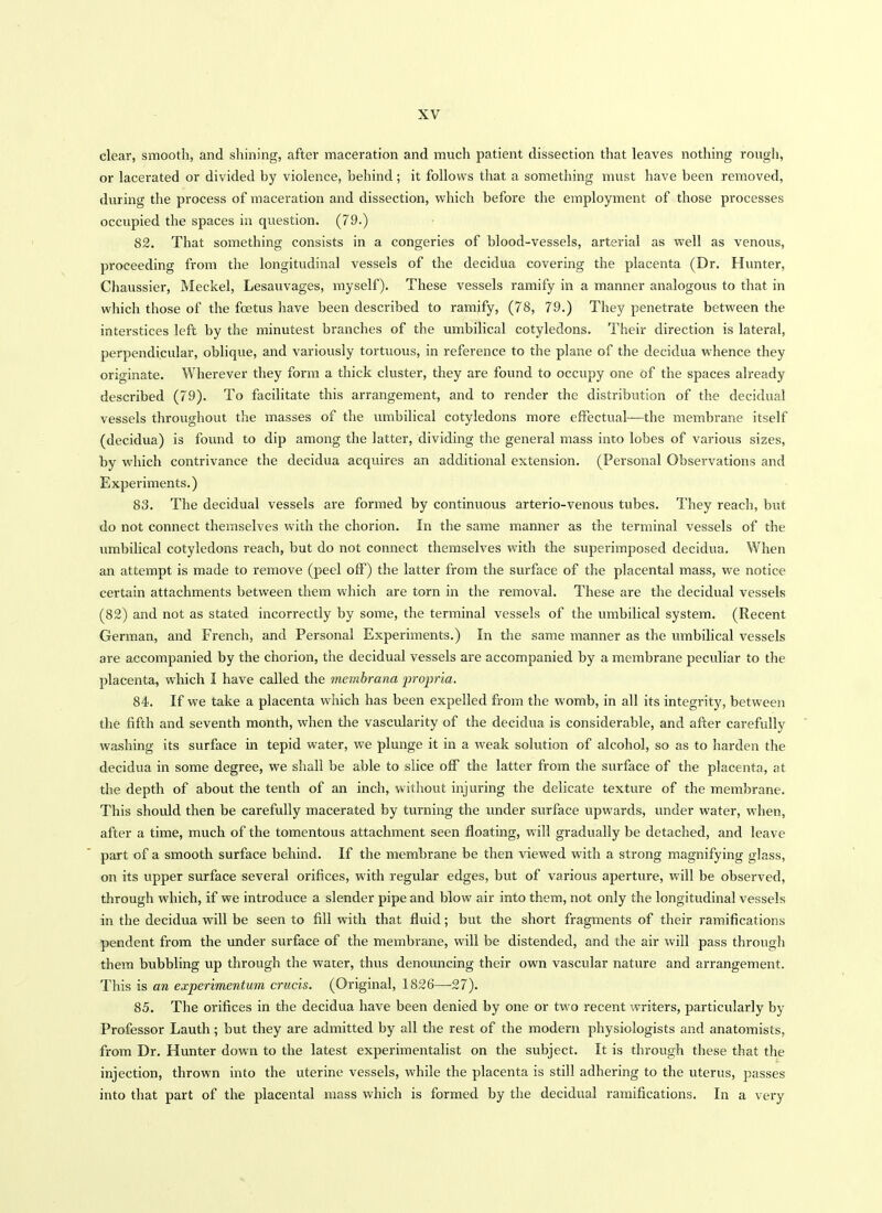 clear, smooth, and shining, after maceration and much patient dissection that leaves nothing rougli, or lacerated or divided by violence, behind; it follows that a something must have been removed, during the process of maceration and dissection, which before the employment of those processes occupied the spaces in question. (79.) 82. That something consists in a congeries of blood-vessels, arterial as well as venous, proceeding from the longitudinal vessels of the decidua covering the placenta (Dr. Hunter, Chaussier, Meckel, Lesauvages, myself). These vessels ramify in a manner analogous to that in which those of the foetus liave been described to ramify, (78, 79.) They penetrate between the interstices left by the minutest branches of the umbilical cotyledons. Their direction is lateral, perpendicular, oblique, and variously tortuous, in reference to the plane of the decidua whence they originate. Wherever they form a thick cluster, they are found to occupy one of the spaces already described (79). To facilitate this arrangement, and to render the distribution of the decidual vessels throughout the masses of the umbilical cotyledons more effectual—the membrane itself (decidua) is found to dip among the latter, dividing the general mass into lobes of various sizes, by which contrivance the decidua acquires an additional extension. (Personal Observations and Experiments.) 83. The decidual vessels are formed by continuous arterio-venous tubes. They reach, but do not connect themselves with the chorion. In the same manner as the terminal vessels of the umbilical cotyledons reach, but do not connect themselves with the superimposed decidua. When an attempt is made to remove (peel off) the latter from the surface of the placental mass, we notice certain attachments between them which are torn in the removal. These are the decidual vessels (82) and not as stated incorrectly by some, the terminal vessels of the umbilical system. (Recent German, and French, and Personal Experiments.) In the same manner as the umbilical vessels are accompanied by the chorion, the decidual vessels are accompanied by a membrane peculiar to the placenta, which I have called the membrana j^ropria. 84-. If we take a placenta which has been expelled from the womb, in all its integrity, between the fifth and seventh month, when the vascularity of the decidua is considerable, and after carefully washing its surface in tepid water, we plunge it in a weak solution of alcohol, so as to harden the decidua in some degree, we shall be able to slice oflf the latter from the surface of the placenta, at the depth of about the tenth of an inch, without injuring the delicate texture of the membrane. This should then be carefully macerated by turning the under surface upwards, under water, when, after a time, much of the tomentous attachment seen floating, will gradually be detached, and leave part of a smooth surface behind. If the membrane be then viewed with a strong magnifying glass, on its upper surface several orifices, with regular edges, but of various aperture, will be observed, through which, if we introduce a slender pipe and blow air into them, not only the longitudinal vessels in the decidua will be seen to fill with that fluid; but the short fragments of their ramifications pendent fi'om the under surface of the membrane, will be distended, and the air will pass through them bubbling up through the water, thus denouncing their own vascular nature and arrangement. This is an experimentum crucis. (Original, 1826—27). 85. The orifices in the decidua have been denied by one or two recent writers, particularly by Professor Lauth; but they are admitted by all the rest of the modern physiologists and anatomists, from Dr. Hunter down to the latest experimentalist on the subject. It is through these that the injection, thrown into the uterine vessels, while the placenta is still adhering to the uterus, passes into that part of the placental mass which is formed by the decidual ramifications. In a very