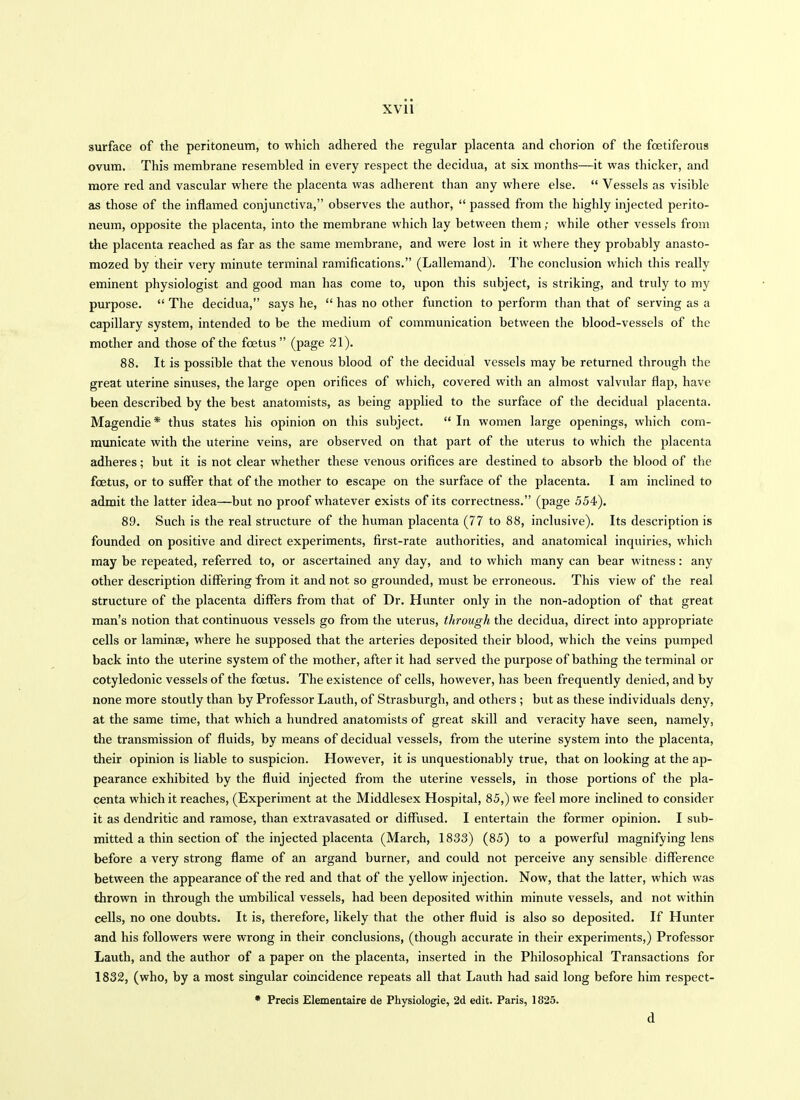 XVll surface of the peritoneum, to which adhered the regular placenta and chorion of the foetiferous ovum. This membrane resembled in every respect the decidua, at six months—it was thicker, and more red and vascular where the placenta was adherent than any where else.  Vessels as visible as those of the inflamed conjunctiva, observes the author,  passed from the highly injected perito- neum, opposite the placenta, into the membrane which lay between them; while other vessels from the placenta reached as far as the same membrane, and were lost in it where they probably anasto- mozed by their very minute terminal ramifications. (Lallemand). The conclusion whicli this really eminent physiologist and good man has come to, upon this subject, is striking, and truly to my purpose.  The decidua, says he,  has no other function to perform than that of serving as a capillary system, intended to be the medium of communication between the blood-vessels of the mother and those of the foetus  (page 21). 88. It is possible that the venous blood of the decidual vessels may be returned through the great uterine sinuses, the large open orifices of which, covered with an almost valvular flap, have been described by the best anatomists, as being applied to the surface of the decidual placenta. Magendie* thus states his opinion on this subject.  In women large openings, which com- municate with the uterine veins, are observed on that part of the uterus to which the placenta adheres; but it is not clear whether these venous orifices are destined to absorb the blood of the foetus, or to suffer that of the mother to escape on the surface of the placenta. I am inclined to admit the latter idea—but no proof whatever exists of its correctness. (page 554). 89. Such is the real structure of the human placenta (77 to 88, inclusive). Its description is founded on positive and direct experiments, first-rate authorities, and anatomical inquiries, which may be repeated, referred to, or ascertained any day, and to which many can bear witness: any other description differing from it and not so grounded, must be erroneous. This view of the real structure of the placenta diflPers from that of Dr. Hunter only in the non-adoption of that great man's notion that continuous vessels go from the uterus, through the decidua, direct into appropriate cells or laminae, where he supposed that the arteries deposited their blood, which the veins pumped back into the uterine system of the mother, after it had served the purpose of bathing the terminal or cotyledonic vessels of the foetus. The existence of cells, however, has been frequently denied, and by none more stoutly than by Professor Lauth, of Strasburgh, and others ; but as these individuals deny, at the same time, that which a hundred anatomists of great skill and veracity have seen, namely, the transmission of fluids, by means of decidual vessels, from the uterine system into the placenta, their opinion is liable to suspicion. However, it is unquestionably true, that on looking at the ap- pearance exhibited by the fluid injected from the uterine vessels, in those portions of the pla- centa which it reaches, (Experiment at the Middlesex Hospital, 85,) we feel more inclined to consider it as dendritic and ramose, than extravasated or diffiised. I entertain the former opinion. I sub- mitted a thin section of the injected placenta (March, 1833) (85) to a powerful magnifying lens before a very strong flame of an argand burner, and could not perceive any sensible difference between the appearance of the red and that of the yellow injection. Now, that the latter, which was thrown in through the umbilical vessels, had been deposited within minute vessels, and not within cells, no one doubts. It is, therefore, likely that the other fluid is also so deposited. If Hunter and his followers were wrong in their conclusions, (though accurate in their experiments,) Professor Lauth, and the author of a paper on the placenta, inserted in the Philosophical Transactions for 1832, (who, by a most singular coincidence repeats all that Lauth had said long before him respect- • Precis Elementaire de Physiologie, 2d edit. Paris, 1825. d