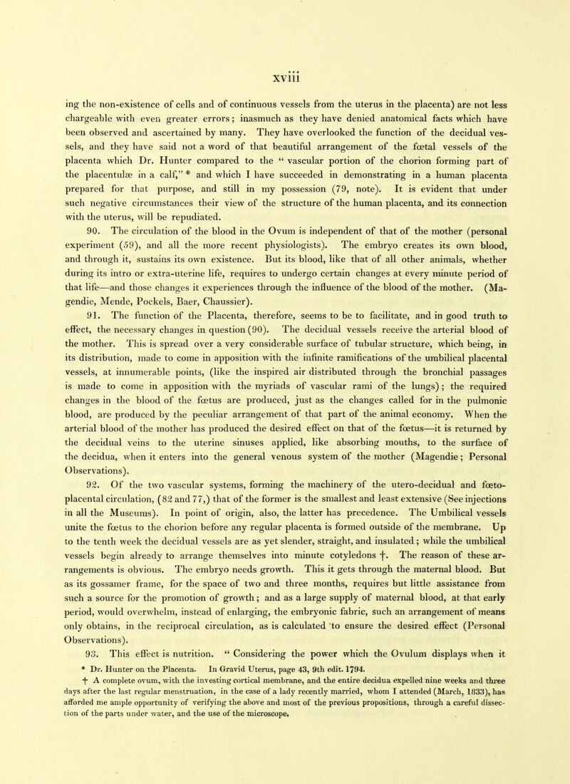 ing the non-existence of cells and of continuous vessels from the uterus in the placenta) are not less chargeable with even greater errors; inasmuch as they have denied anatomical facts which have been observed and ascertained by many. They have overlooked the function of the decidual ves- sels, and they have said not a word of that beautiful arrangement of the foetal vessels of the placenta which Dr. Hunter compared to the  vascular portion of the chorion forming part of the placentulae in a calf, * and which I have succeeded in demonstrating in a human placenta prepared for that purpose, and still in my possession (79, note). It is evident that under such negative circumstances their view of the structure of the human placenta, and its connection with the uterus, will be repudiated. 90. The circulation of the blood in the Ovum is independent of that of the mother (personal experiment (59), and all the more recent physiologists). The embryo creates its own blood, and through it, sustains its own existence. But its blood, like that of all other animals, whether during its intro or extra-uterine life, requires to undergo certain changes at every minute period of that life—and those changes it experiences through the influence of the blood of the mother. (Ma- gendie, Mende, Pockels, Baer, Chaussier). 91. The function of the Placenta, therefore, seems to be to facilitate, and in good truth to effect, the necessary changes in question (90). The decidual vessels receive the arterial blood of the mother. This is spread over a very considerable surface of tubular structure, which being, in its distribution, made to come in apposition with the infinite ramifications of the umbilical placental vessels, at innumerable points, (like the inspired air distributed through the bronchial passages is made to come in apposition with the myriads of vascular rami of the lungs) ; the required changes in the blood of the foetus are produced, just as the changes called for in the pulmonic blood, are produced by the peculiar arrangement of that part of the animal economy. When the arterial blood of the mother has produced the desired effect on that of the foetus—it is returned by the decidual veins to the uterine sinuses applied, like absorbing mouths, to the surface of the decidua, when it enters into the general venous system of the mother (Magendie; Personal Observations). 92. Of the two vascular systems, forming the machinery of the utero-decidual and fceto- placental circulation, (82 and 77,) that of the former is the smallest and least extensive (See injections in all the Museums). In point of origin, also, the latter has precedence. The Umbilical vessels unite the foetus to the chorion before any regular placenta is formed outside of the membrane. Up to the tenth week the decidual vessels are as yet slender, straight, and insulated; while the umbilical vessels begin already to arrange themselves into minute cotyledons -j-. The reason of these ar- rangements is obvious. The embryo needs growth. This it gets through the maternal blood. But as its gossamer frame, for the space of two and three months, requires but little assistance from such a source for the promotion of growth; and as a large supply of maternal blood, at that early period, would overwhelm, instead of enlarging, the embryonic fabric, such an arrangement of means only obtains, in the reciprocal circulation, as is calculated to ensure the desired effect (Personal Observations). 93. This effect is nutrition.  Considering the power which the Ovulum displays when it * Dr. Hunter on the Placenta. In Gravid Uterus, page 43, 9th edit. 1794. -|- A complete ovum, with the investing cortical membrane, and the entire decidua expelled nine weeks and thiee days after the last regular menstruation, in the case of a lady recently married, whom I attended (March, 1833), has afforded me ample opportunity of verifying the above and most of the previous propositions, through a careful dissec- tion of the parts under water, and the use of the microscope.