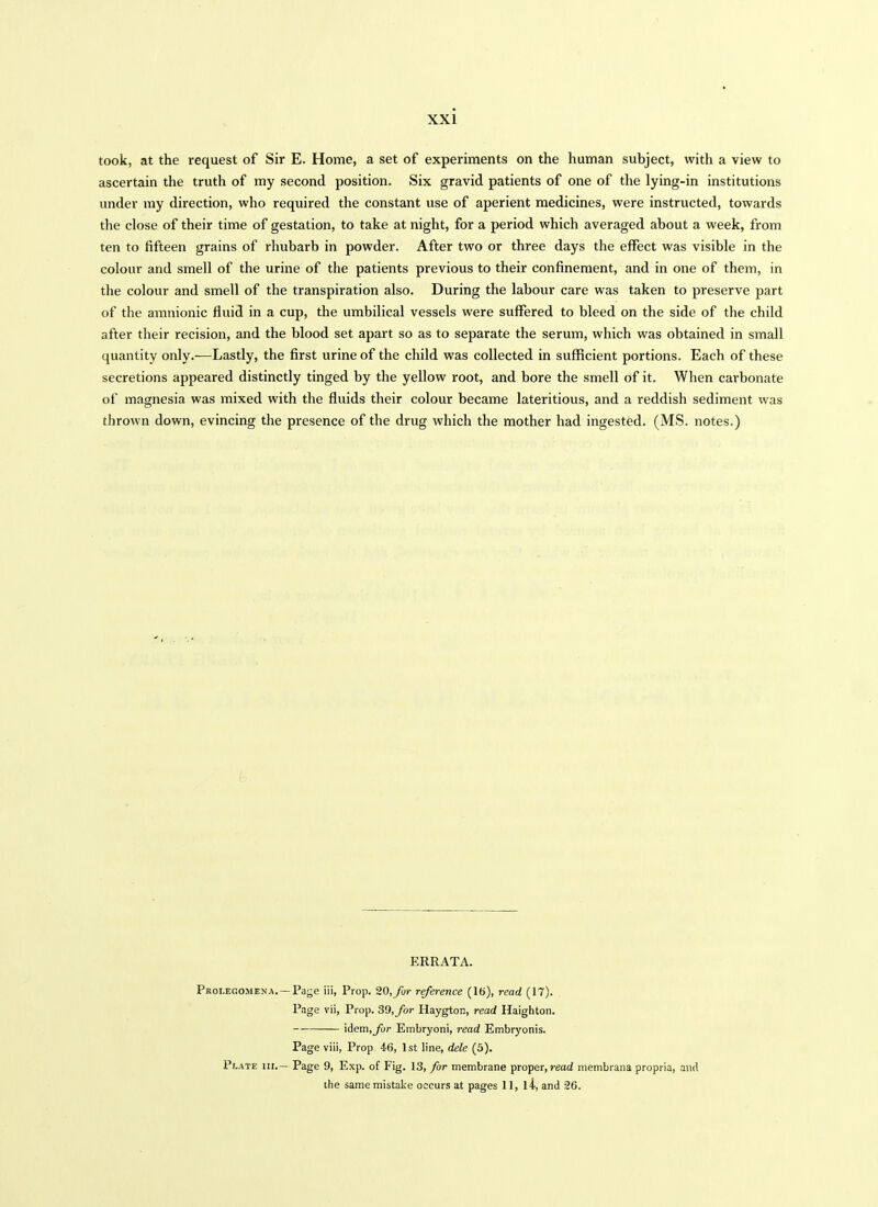 took, at the request of Sir E. Home, a set of experiments on the human subject, with a view to ascertain the truth of my second position. Six gravid patients of one of the lying-in institutions under ray direction, who required the constant use of aperient medicines, were instructed, towards the close of their time of gestation, to take at night, for a period which averaged about a week, from ten to fifteen grains of rhubarb in powder. After two or three days the effect was visible in the colour and smell of the urine of the patients previous to their confinement, and in one of them, in the colour and smell of the transpiration also. During the labour care was taken to preserve part of the amnionic fluid in a cup, the umbilical vessels were suffered to bleed on the side of the child after their recision, and the blood set apart so as to separate the serum, which was obtained in small quantity only.—Lastly, the first urine of the child was collected in sufficient portions. Each of these secretions appeared distinctly tinged by the yellow root, and bore the smell of it. When carbonate of magnesia was mixed with the fluids their colour became lateritious, and a reddish sediment was thrown down, evincing the presence of the drug which the mother had ingestfed. (MS. notes.) ERRATA. Prolegomena. —Page iii, Prop. 20, for reference (16), read (17). Page vii, Prop. 39, for Haygton, read Haighton. idem, for Embryoni, read Embryonis. Page viii, Prop 46, 1st line, dele (5). Plate nr.— Page 9, Exp. of Fig. 13, for membrane proper, read membrana propria, and ihe same mistake occurs at pages 11, l4, and 26.