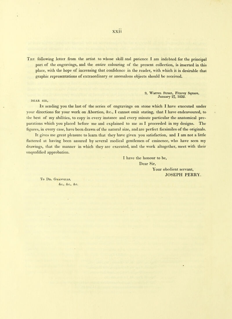 The following letter from the artist to whose skill and patience I am indebted for the principal part of the engravings, and the entire colouring of the present collection, is inserted in this place, with the hope of increasing that confidence in the reader, with which it is desirable that graphic representations of extraordinary or anomalous objects should be received. 9, Warren Street, Fitzroy Square, January 27, 1832. DEAR SIR, In sending you the last of the series of engravings on stone which I have executed under your directions for your work on Abortion, &c., I cannot omit stating, that I have endeavoured, to the best of my abilities, to copy in every instance and every minute particular the anatomical pre- parations which you placed before me and explained to me as I proceeded in my designs. The figures, in every case, have been drawn of the natural size, and are perfect facsimiles of the originals. It gives me great pleasure to learn that they have given you satisfaction, and I am not a little flattered at having been assured by several medical gentlemen of eminence, who have seen my drawings, that the manner in which they are executed, and the work altogether, meet with their unqualified approbation. I have the honour to be, Dear Sir, Your obedient servant, JOSEPH PERRY. To Dr. Granvillk, &c., &c., &c.