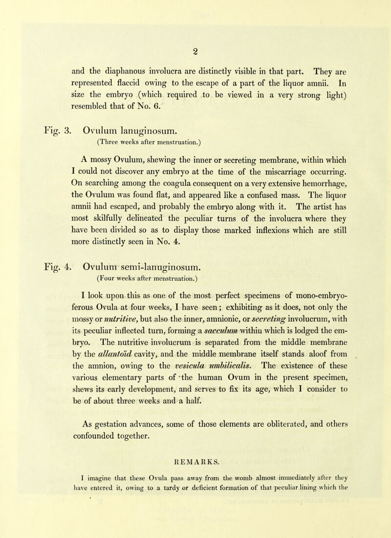 and the diaphanous involucra are distinctly visible in that part. They are represented flaccid owing to the escape of a part of the liquor amnii. In size the embryo (which required to be viewed in a very strong light) resembled that of No. 6. Fig. 3. Oviilum lanuginosum. (Three weeks after menstruation.) A mossy Ovulum, shewing the inner or secreting membrane, within which I could not discover any embryo at the time of the miscarriage occurring. On searching among the coagula consequent on a very extensive hemorrhage, the Ovulum was found flat, and appeared like a confused mass. The liquor amnii had escaped, and probably the embryo along with it. The artist has most skilfully delineated the peculiar turns of the involucra where they have been divided so as to display those marked inflexions which are still more distinctly seen in No. 4. Fig. 4. Ovulum semi-lanuo-inosum. (Four weeks after menstruation.) I look upon this as one of the most perfect specimens of mono-embryo- ferous Ovula at four weeks, I have seen; exhibiting as it does, not only the mossy or nutritive, but also the inner, amnionic, or secreting involucrum, with its peculiar inflected turn, forming a sacculmn within which is lodged the em- bryo. The nutritive involucrum is separated from the middle memhrane by the allanto'id cavity, and the middle membrane itself stands aloof from the amnion, owing to the vesicula umhilicalis. The existence of these various elementary parts of'the human Ovum in the present specimen, shews its early development, and serves to fix its age, which I consider to be of about three weeks and a half. As gestation advances, some of those elements are obliterated, and others confounded together. REMARKS. I imagine that these Ovula pass away from the womb almost immediately after they have entered it, owing to a tardy or deficient formation of that peculiar lining which the