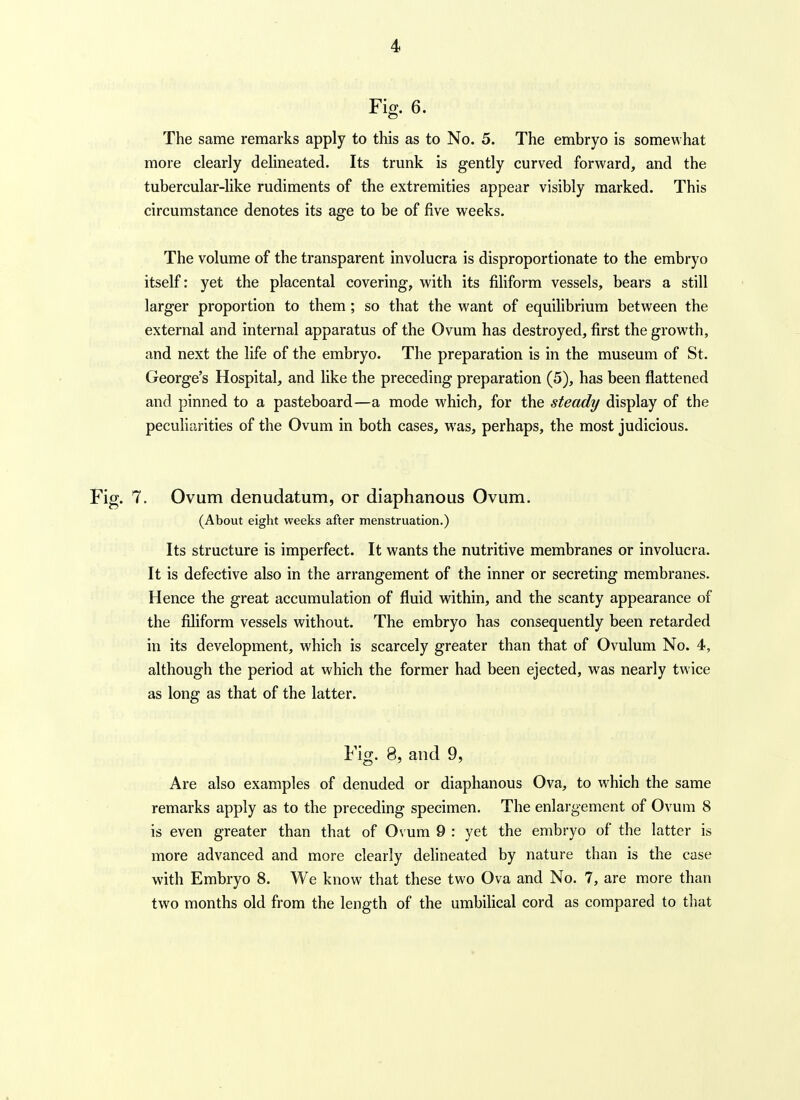 Fig. 6. The same remarks apply to this as to No. 5. The embryo is somewhat more clearly delineated. Its trunk is gently curved forward, and the tubercular-like rudiments of the extremities appear visibly marked. This circumstance denotes its age to be of five weeks. The volume of the transparent involucra is disproportionate to the embryo itself: yet the placental covering, with its filiform vessels, bears a still larger proportion to them; so that the want of equilibrium between the external and internal apparatus of the Ovum has destroyed, first the growth, and next the life of the embryo. The preparation is in the museum of St. George's Hospital, and like the preceding preparation (5), has been flattened and pinned to a pasteboard—a mode which, for the steady display of the peculiarities of the Ovum in both cases, was, perhaps, the most judicious. 7. Ovum denudatum, or diaphanous Ovum. (About eight weeks after menstruation.) Its structure is imperfect. It wants the nutritive membranes or involucra. It is defective also in the arrangement of the inner or secreting membranes. Hence the great accumulation of fluid within, and the scanty appearance of the filiform vessels without. The embryo has consequently been retarded in its development, which is scarcely greater than that of Ovulum No. 4, although the period at which the former had been ejected, was nearly twice as long as that of the latter. Fig. 8, and 9, Are also examples of denuded or diaphanous Ova, to which the same remarks apply as to the preceding specimen. The enlargement of Ovum 8 is even greater than that of 0\ um 9 : yet the embryo of the latter is more advanced and more clearly delineated by nature than is the case with Embryo 8. We know that these two Ova and No. 7, are more than two months old from the length of the umbilical cord as compared to that