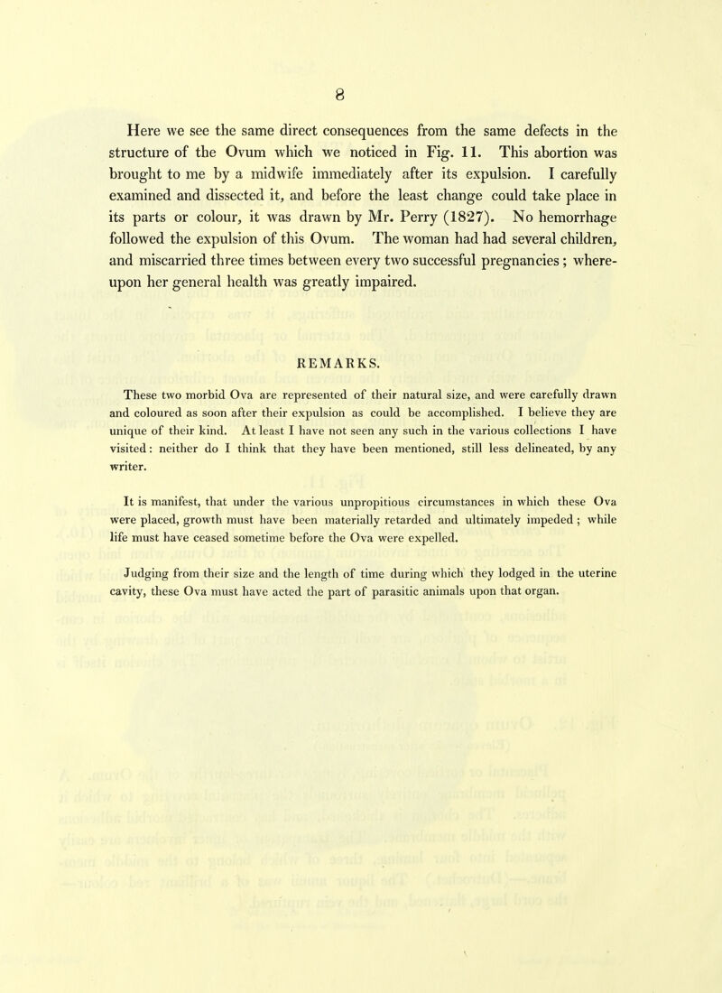 8 Here we see the same direct consequences from the same defects in the structure of the Ovum which we noticed in Fig. 11. This abortion was brought to me by a midwife immediately after its expulsion. I carefully examined and dissected it, and before the least change could take place in its parts or colour, it was drawn by Mr. Perry (1827). No hemorrhage followed the expulsion of this Ovum. The woman had had several children, and miscarried three times between every two successful pregnancies ; where- upon her general health was greatly impaired. REMARKS. These two morbid Ova are represented of their natural size, and were carefully drawn and coloured as soon after their expulsion as could be accomplished. I believe they are unique of their kind. At least I have not seen any such in the various collections I have visited: neither do I think that they have been mentioned, still less delineated, by any writer. It is manifest, that under the various unpropitious circumstances in which these Ova were placed, growth must have been materially retarded and ultimately impeded ; while life must have ceased sometime before the Ova were expelled. Judging from their size and the length of time during which they lodged in the uterine cavity, these Ova must have acted the part of parasitic animals upon that organ. V