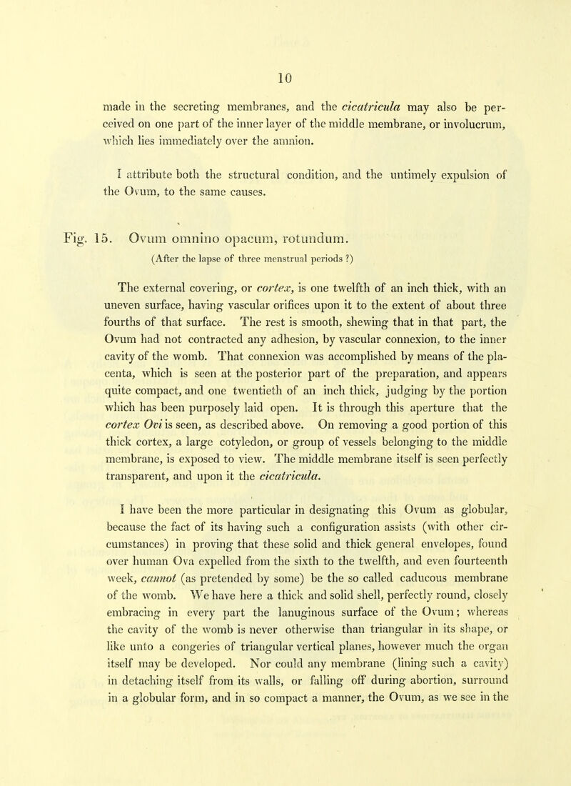 made in the secreting membranes, and the cicatricula may also be per- ceived on one part of the inner layer of the middle membrane, or involucriim, Avhich lies immediately over the amnion. I attribute both the structural condition, and the untimely expulsion of the Ovum, to the same causes. 15. Ovum omnino opacuiu, rotundum. (After the lapse of three menstrual periods ?) The external covering, or cortex, is one twelfth of an inch thick, with an uneven surface, having vascular orifices upon it to the extent of about three fourths of that surface. The rest is smooth, shewing that in that part, the Ovum had not contracted any adhesion, by vascular connexion, to the inner cavity of the womb. That connexion was accomplished by means of the pla- centa, which is seen at the posterior part of the preparation, and appears quite compact, and one twentieth of an inch thick, judging by the portion which has been purposely laid open. It is through this aperture that the cortex Ovi is seen, as described above. On removing a good portion of this thick cortex, a large cotyledon, or group of vessels belonging to the middle membrane, is exposed to view. The middle membrane itself is seen perfectly transparent, and upon it the cicatricula. I have been the more particular in designating this Ovum as globular, because the fact of its having such a configuration assists (with other cir- cumstances) in proving that these solid and thick general envelopes, found over human Ova expelled from the sixth to the twelfth, and even fourteenth week, cannot (as pretended by some) be the so called caducous membrane of the womb. We have here a thick and solid shell, perfectly round, closely embracing in every part the lanuginous surface of the Ovum; whereas the cavity of the womb is never otherwise than triangular in its shape, or like unto a congeries of triangular vertical planes, however much the organ itself m.ay be developed. Nor could any membrane (lining such a cavity) in detaching itself from its walls, or falling off during abortion, surround in a globular form, and in so compact a manner, the Ovum, as we see in the