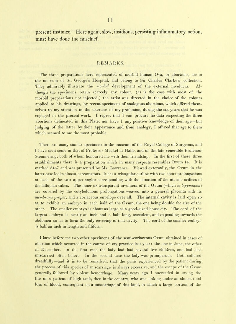 present instance. Here again, slow, insidious, persisting inflammatory action, must have done the mischief. REMARKS. The three preparations here represented of morbid human Ova, or abortions, are in the museum of St. George's Hospital, and belong to Sir Charles Clarke's collection. They admirably illustrate the morbid development of the external involucra. Al- though the specimens retain scarcely any colour, (as is the case with most of the morbid preparations not injected,) the artist was directed in the choice of the colours applied to his drawings, by recent specimens of analogous abortions, which offered them- selves to my attention in the exercise of my profession, during the six years that he was engaged in the present work. I regret that I can procure no data respecting the three abortions delineated in this Plate, nor have I any positive knowledge of their age—but judging of the latter by their appearance and from analogy, I affixed that age to them which seemed to me the most probable. There are many similar specimens in the museum of the Royal College of Surgeons, and I have seen some in that of Professor Meckel at Halle, and of the late venerable Professor Soemmering, both of whom honoured me with their friendship. In the first of these three establishments there is a preparation which in many respects resembles Ovum 14. It is marked 3447 and was presented by Mr. Lawrence. Viewed externally, the Ovum in the latter case looks almost sarcomatous. It has a triangular outline with two short prolongations at each of the two upper angles corresponding with the situation of the uterine orifices of the fallopian tubes. The inner or transparent involucra of the Ovum (which is h'lgeminum) are covered by the cotyledonous prolongations weaved into a general placenta with its membrana jjroper, and a coriaceous envelope over all. The internal cavity is laid open so as to exhibit an embryo in each half of the Ovum, the one being double the size of the other. The smaller embryo is about as large as a good-sized house-fly. The cord of the largest embryo is nearly an inch and a half long, sacculent, and expanding towards the abdomen so as to form the only covering of that cavity. The cord of the smaller embryo is half an inch in length and filiform. I have before me two other specimens of the semi-coriaceous Ovum obtained in cases of abortion which occurred in the course of my practice last year: the one in June, the other in December. In the first case the lady had had several live children, and had also miscarried often before. In the second case the lady was priraiparous. Both suffered dreadfully—and it is to be remarked, that the pains experienced by the patient during the process of this species of miscarriage is always excessive, and the escape of the Ovum generally followed by violent hemorrhage. Many years ago I succeeded in saving the life of a patient of high rank, then in the country, who was sinking under an almost total loss of blood, consequent on a miscarriage of this kind, m which a large portion of the