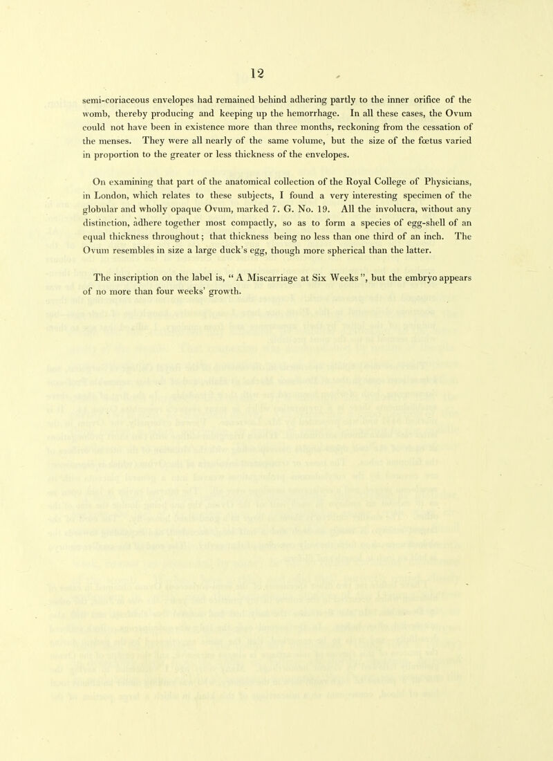 semi-coriaceous envelopes had remained behind adhering partly to the inner orifice of the womb, thereby producing and keeping up the hemorrhage. In all these cases, the Ovum coidd not have been in existence more than three months, reckoning from the cessation of the menses. They were all nearly of the same volume, but the size of the foetus varied in proportion to the greater or less thickness of the envelopes. On examining that part of the anatomical collection of the Royal College of Physicians, in London, which relates to these subjects, I found a very interesting specimen of the globular and wholly opaque Ovum, marked 7. G. No. 19. All the involucra, without any distinction, adhere together most compactly, so as to form a species of egg-shell of an equal thickness throughout; that thickness being no less than one third of an inch. The Ovum resembles in size a large duck's egg, though more spherical than the latter. The inscription on the label is,  A Miscarriage at Six Weeks , but the embryo appears of no more than four weeks' growth.