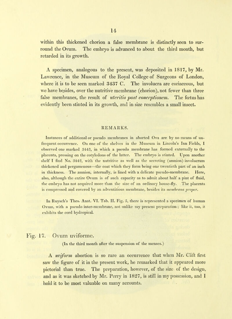 within this thickened chorion a false membrane is distinctly seen to sur- round the Ovum. The embryo is advanced to about the third month, but retarded in its growth. A specimen, analogous to the present, was deposited in 1817, by Mr. Lawrence, in the Museum of the Royal College of Surgeons of London, where it is to be seen marked 3437 C. The involucra are coriaceous, but we have besides, over the nutritive membrane (chorion), not fewer than three false membranes, the result of uteritis post conceptionem. The foetus has evidently been stinted in its growth, and in size resembles a small insect. REMARKS. Instances of additional or pseudo membranes in aborted Ova are by no means of un- frequent occurrence. On one of the shelves in the Museum in Lincoln's Inn Fields, I observed one marked 3443, in which a pseudo membrane has formed externally to the placenta, pressing on the cotyledons of the latter. The embryo is stinted. Upon another shelf I find No. 3442, with the nutritive as well as the secreting (amnion) involucrum thickened and pergamenous—the coat which they form being one twentieth part of an inch in thickness. The amnion, internally, is lined with a delicate pseudo-membrane. Here, also, although the entire Ovum is of such capacity as to admit about half a pint of fluid, the embryo has not acquired more than the size of an ordinary house-fly. The placenta is compressed and covered by an adventitious membrane, besides its memhrana projyer. In Ruysch's Thes. Anat. VI. Tab. II. Fig. 5, there is represented a specimen of human Ovum, with a pseudo inter-membrane, not unlike my present preparation ; like it, too, it exhibits the cord hydropical. Fig. 17. Ovum uviforme. (In the third month after the suspension of the menses.) A uviform abortion is so rare an occurrence that when Mr. Clift first saw the figure of it in the present work, he remarked that it appeared more pictorial than true. The preparation, however, of the size of the design, and as it was sketched by Mr. Perry in 1827, is still in my possession, and I hold it to be most valuable on many accounts.