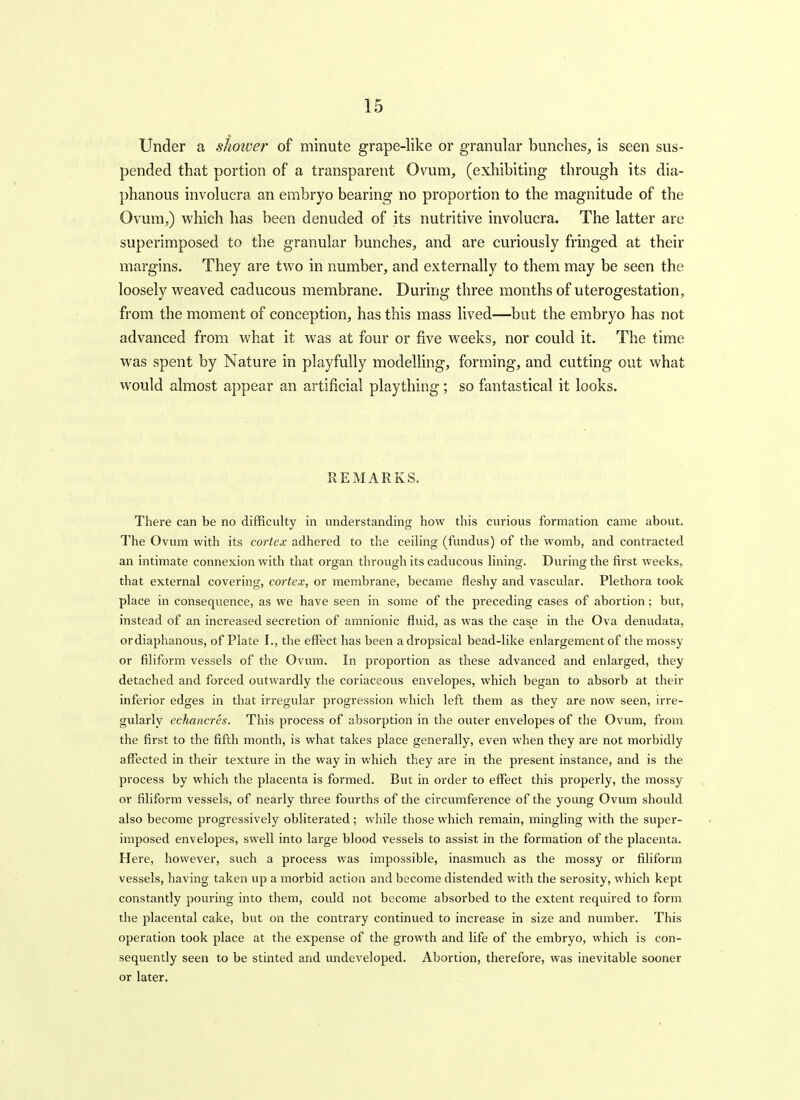 Under a sJioiver of minute grape-like or granular bunches, is seen sus- pended that portion of a transparent Ovum, (exhibiting through its dia- phanous involucra an embryo bearing no proportion to the magnitude of the Ovum,) which has been denuded of its nutritive involucra. The latter are superimposed to the granular bunches, and are curiously fringed at their margins. They are two in number, and externally to them may be seen the loosely weaved caducous membrane. During three months of uterogestation, from the moment of conception, has this mass lived—but the embryo has not advanced from what it was at four or five weeks, nor could it. The time was spent by Nature in playfully modelling, forming, and cutting out what would almost appear an artificial plaything; so fantastical it looks. REMARKS. There can be no difficulty in understanding how this curious formation came about. The Ovum with its cortex adhered to the ceiling (fundus) of the womb, and contracted an intimate connexion with that organ through its caducous hning. During the first weeks, that external covering, cortex, or membrane, became fleshy and vascular. Plethora took place in consequence, as we have seen in some of the preceding cases of abortion; but, instead of an increased secretion of amnionic fluid, as was the case in the Ova denudata, or diaphanous, of Plate I., the effect has been a dropsical bead-like enlargement of the mossy or filiform vessels of the Ovum. In proportion as these advanced and enlarged, they detached and forced outwardly the coriaceovis envelopes, which began to absorb at their inferior edges in that irregular progression which left them as they are now seen, irre- gularly echancres. This process of absorption in the outer envelopes of the Ovum, from the first to the fifth month, is what takes place generally, even when they are not morbidly affected in their texture in the way in which they are in the present instance, and is the process by which the placenta is formed. But in order to effect this properly, the mossy or filiform vessels, of nearly three fourths of the circumference of the young Ovum should also become progressively obliterated; while those which remain, mingling with the super- imposed envelopes, swell into large blood vessels to assist in the formation of the placenta. Here, however, such a process was impossible, inasmuch as the mossy or filiform vessels, having taken up a morbid action and become distended Vt'ith the serosity, which kept constantly pouring into them, could not become absorbed to the extent required to form the placental cake, but on the contrary continued to increase in size and number. This operation took place at the expense of the growth and life of the embryo, which is con- sequently seen to be stinted and undeveloped. Abortion, therefore, was inevitable sooner or later.