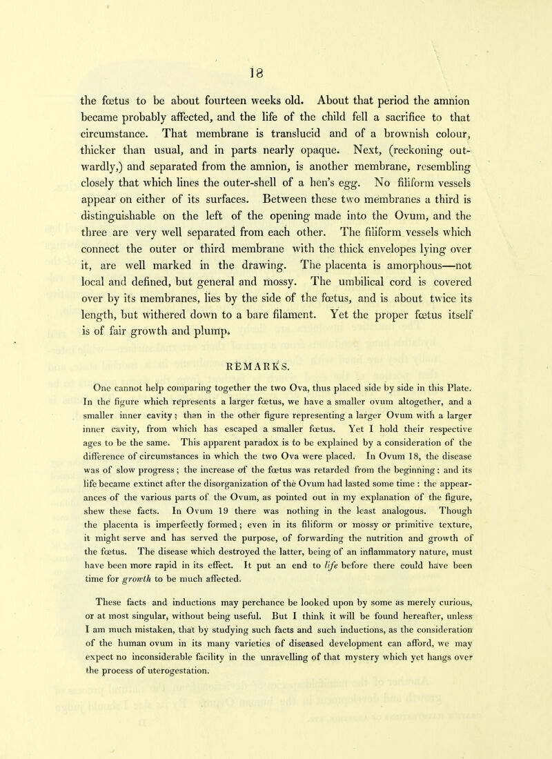 18 the foetus to be about fourteen weeks old. About that period the amnion became probably affected, and the life of the child fell a sacrifice to that circumstance. That membrane is translucid and of a brownish colour, thicker than usual, and in parts nearly opaque. Next, (reckoning out- wardly,) and separated from the amnion, is another membrane, resembling closely that which lines the outer-shell of a hen's egg. No filiform vessels appear on either of its surfaces. Between these two membranes a third is distinguishable on the left of the opening made into the Ovum, and the three are very well separated from each other. The filiform vessels which connect the outer or third membrane with the thick envelopes lying over it, are well marked in the drawing. The placenta is amorplious—not local and defined, but general and mossy. The umbihcal cord is covered over by its membranes, lies by the side of the foetus, and is about twice its length, but withered dovvn to a bare filament. Yet the proper foetus itself is of fair growth and plump* REMARKS. One cannot help comparing together the two Ova, thus placed side by side in this Plate. In the figure which represents a larger foetus, we have a smaller ovum altogether, and a smaller inner cavity; than in the other figure representing a larger Ovum with a larger inner cavity, from which has escaped a smaller foetus. Yet I hold their respective ages to be the same. This apparent paradox is fo be explained by a consideration of the difference of circumstances in which the two Ova were placed. In Ovum 18, the disease was of slow progress; the increase of the foetus was retarded from the beginning; and its life became extinct after the disorganization of the Ovum had lasted some time : the appear- ances of the various parts of the Ovum, as pointed out in my explanation of the figure, shew these facts. In Ovum 19 there was nothing in the least analogous. Though the placenta is imperfectly formed; even in its filiform or mossy or primitive texture, it might serve and has served the purpose, of forwarding the nutrition and growth of the foetus. The disease which destroyed the latter, being of an inflammatory nature, must have been more rapid in its effect. It put an end to life before there could ha:ve been time for growth to be much affected. These facts and inductions may perchance be looked upon by some as merely curious, or at most singular, without being useful. But I think it will be found hereafter, unlesir I am much mistaken, that by studying such facts and such inductions, as the consideration of the human ovum in its many varieties of diseased development can afford, we may expect no inconsiderable facility in the unravelling of that mystery which yet hangs over the process of uterogestation.