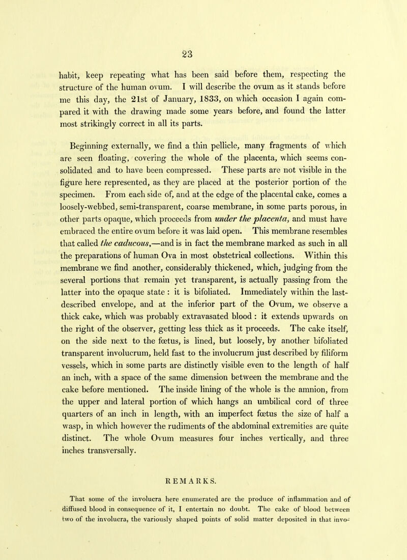 habit, keep repeating what has been said before them, respecting the structure of the human ovum. I will describe the ovum as it stands before me this day, the 21st of January, 1833, on which occasion I again com- pared it with the drawing made some years before, and found the latter most strikingly correct in all its parts. Beginning externally, we find a thin pellicle, many fragments of which are seen floating, covering the whole of the placenta, which seems con- solidated and to have been compressed. These parts are not visible in the figure here represented, as they are placed at the posterior portion of the specimen. From each side of, and at the edge of the placental cake, comes a loosely-webbed, semi-transparent, coarse membrane, in some parts porous, in other parts opaque, which proceeds from under the placenta, and must have embraced the entire ovum before it was laid open. This membrane resembles that called the caducous,—and is in fact the membrane marked as such in all the preparations of human Ova in most obstetrical collections. Within this membrane we find another, considerably thickened, which, judging from the several portions that remain yet transparent, is actually passing from the latter into the opaque state : it is bifoliated. Immediately within the last- described envelope, and at the inferior part of the Ovum, we observe a thick cake, which was probably extravasated blood : it extends upwards on the right of the observer, getting less thick as it proceeds. The cake itself. On the side next to the foetus, is lined, but loosely, by another bifoliated transparent involucrum, held fast to the involucrum just described by filiform vessels, which in some parts are distinctly visible even to the length of half an inch, with a space of the same dimension between the membrane and the cake before mentioned. The inside lining of the whole is the amnion, from the upper and lateral portion of which hangs an umbilical cord of three quarters of an inch in length, with an imperfect foetus the size of half a wasp, in which however the rudiments of the abdominal extremities are quite distinct. The whole Ovum measures four inches vertically, and three inches transversally. REMARKS. That some of the involucra here enumerated are the produce of inflammation and of diffused blood in consequence of it, I entertain no doubt. The cake of blood between two of the involucra, the variously shaped points of solid matter deposited in that invo-