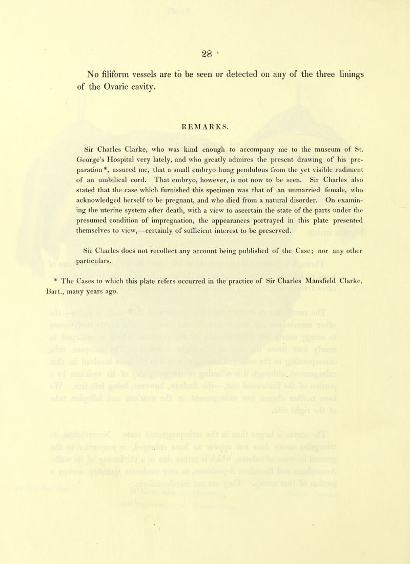 28 No filiform vessels are to be seen or detected on any of the three linings of the Ovaric cavity. REMARKS. Sir Charles Clarke, who was kind enough to accompany me to the museum of St. George's Hospital very lately, and who greatly admires the present drawing of his pre- paration *, assured me, that a small embryo hung pendulous from the yet visible rudiment of an umbilical cord. That embryo, however, is not now to be seen. Sir Charles also stated that the case which furnished this specimen was that of an unmarried female, who acknowledged herself to be pregnant, and who died from a natural disorder. On examin- ing the uterine system after death, with a view to ascertain the state of the parts under the presumed condition of impregnation, the appearances portrayed in this plate presented themselves to view,—certainly of sufficient interest to be preserved. Sir Charles does not recollect any accoimt being published of the Case; nor any other particulars. * The Cases to which this plate refers occurred in the practice of Sir Charles Mansfield Clarke, Bart., many years ago.